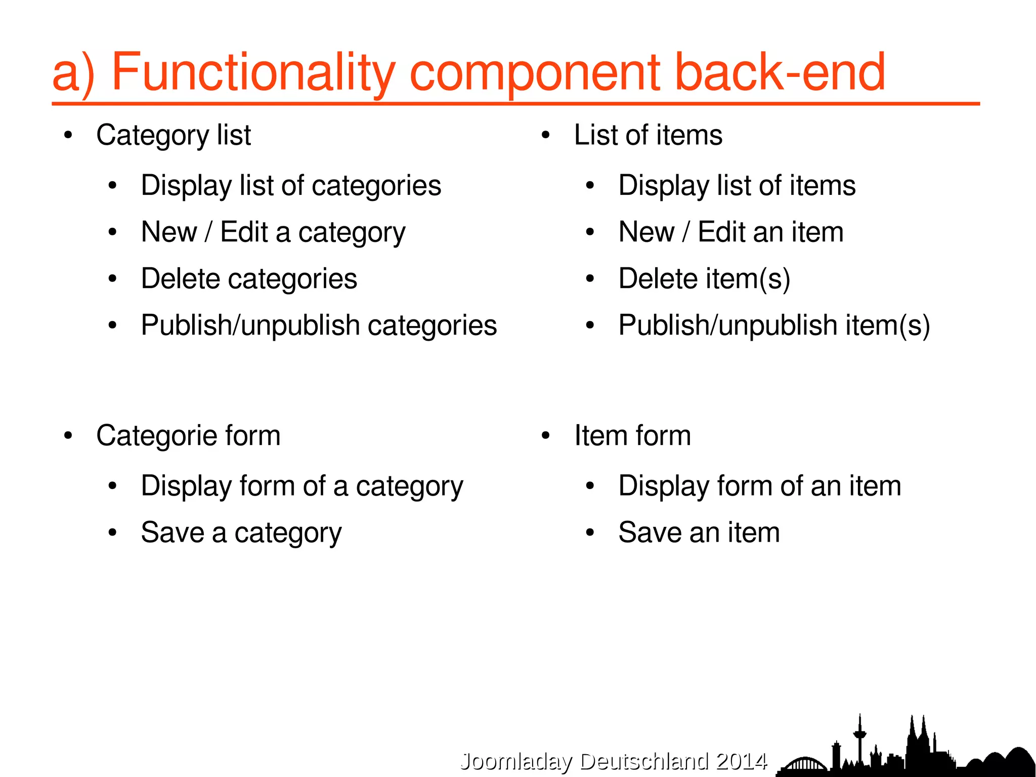 a) Functionality component back-end 
● Category list 
● Display list of categories 
● New / Edit a category 
● Delete categories 
● Publish/unpublish categories 
JJoooommllaaddaayy DDeeuuttsscchhllaanndd 22001144 
● Categorie form 
● Display form of a category 
● Save a category 
● List of items 
● Display list of items 
● New / Edit an item 
● Delete item(s) 
● Publish/unpublish item(s) 
● Item form 
● Display form of an item 
● Save an item 
 