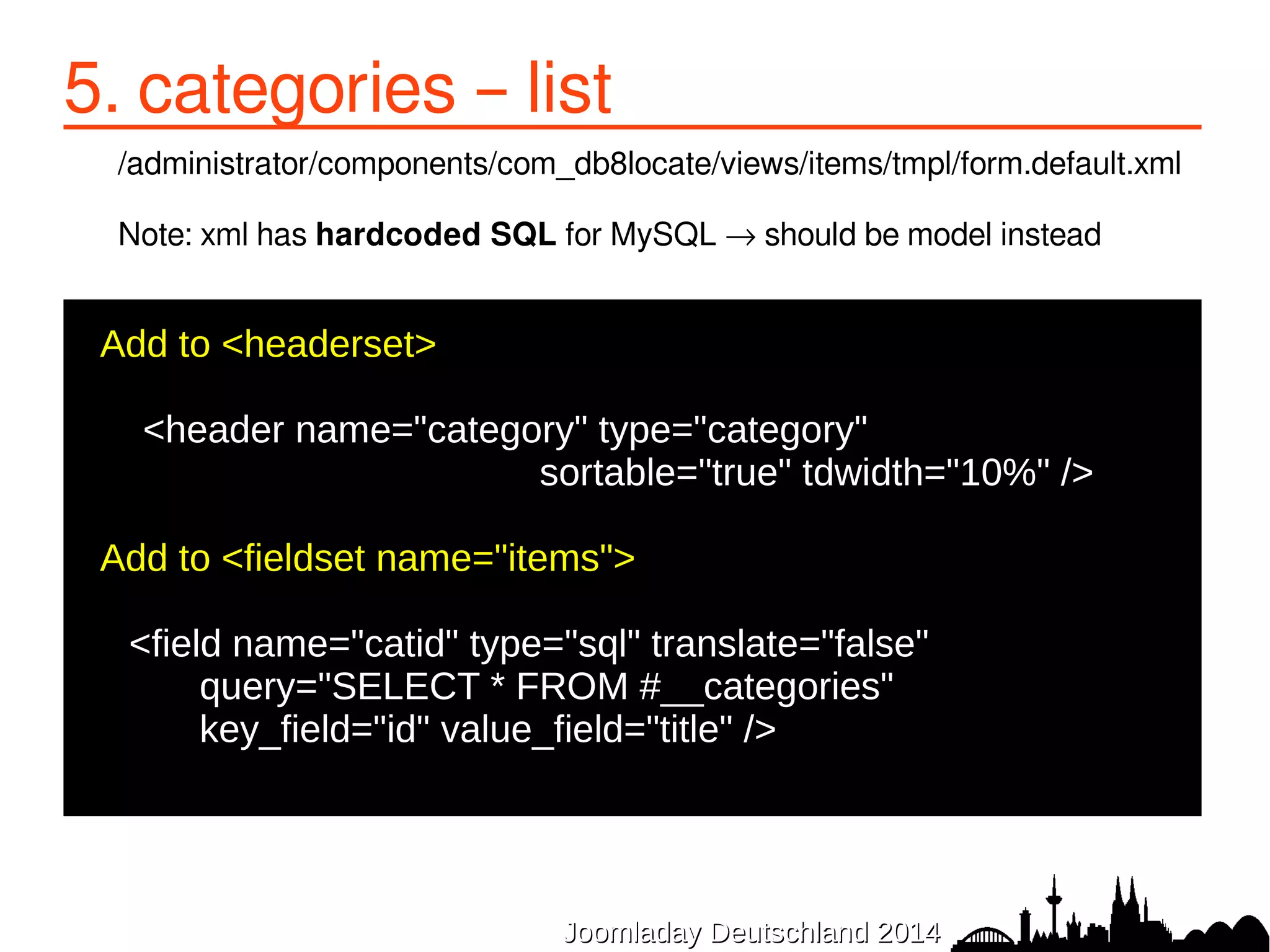 5. categories – list 
/administrator/components/com_db8locate/views/items/tmpl/form.default.xml 
Note: xml has hardcoded SQL for MySQL → should be model instead 
JJoooommllaaddaayy DDeeuuttsscchhllaanndd 22001144 
Add to <headerset> 
● 
<header name="category" type="category" 
sortable="true" tdwidth="10%" /> 
● 
●Add to <fieldset name="items"> 
<field name="catid" type="sql" translate="false" 
query="SELECT * FROM #__categories" 
key_field="id" value_field="title" /> 
● 
 