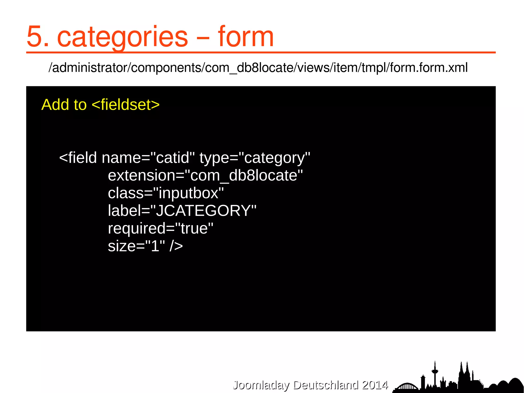 5. categories – form 
/administrator/components/com_db8locate/views/item/tmpl/form.form.xml 
Add to <fieldset> 
● 
<field name="catid" type="category" 
● extension="com_db8locate" 
● class="inputbox" 
● label="JCATEGORY" 
● required="true" 
● size="1" /> 
● 
JJoooommllaaddaayy DDeeuuttsscchhllaanndd 22001144 
 