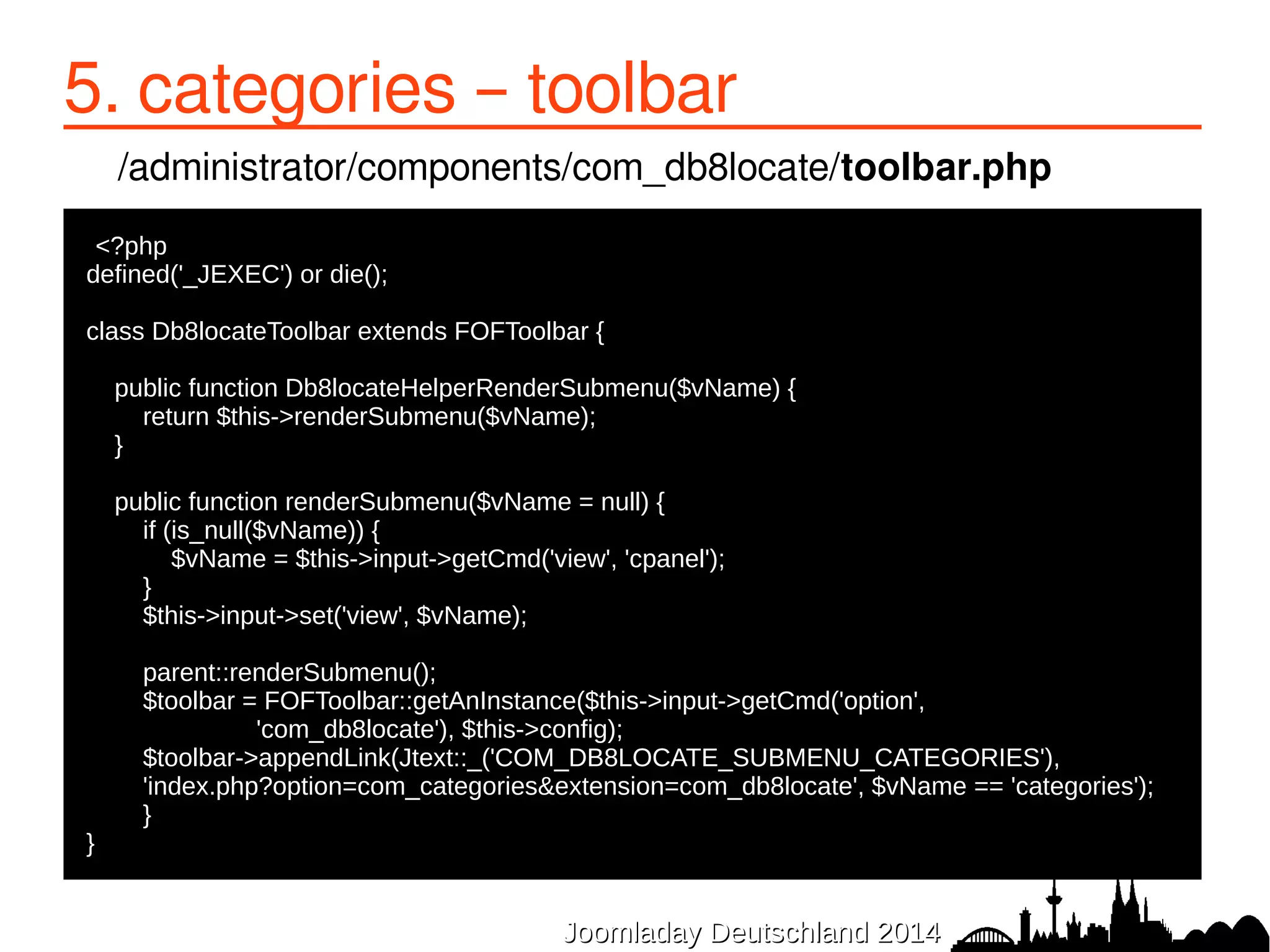 5. categories – toolbar 
/administrator/components/com_db8locate/toolbar.php 
●<?php 
defined('_JEXEC') or die(); 
class Db8locateToolbar extends FOFToolbar { 
public function Db8locateHelperRenderSubmenu($vName) { 
return $this->renderSubmenu($vName); 
} 
public function renderSubmenu($vName = null) { 
if (is_null($vName)) { 
$vName = $this->input->getCmd('view', 'cpanel'); 
} 
$this->input->set('view', $vName); 
parent::renderSubmenu(); 
$toolbar = FOFToolbar::getAnInstance($this->input->getCmd('option', 
'com_db8locate'), $this->config); 
$toolbar->appendLink(Jtext::_('COM_DB8LOCATE_SUBMENU_CATEGORIES'), 
'index.php?option=com_categories&extension=com_db8locate', $vName == 'categories'); 
} 
JJoooommllaaddaayy DDeeuuttsscchhllaanndd 22001144 
} 
 