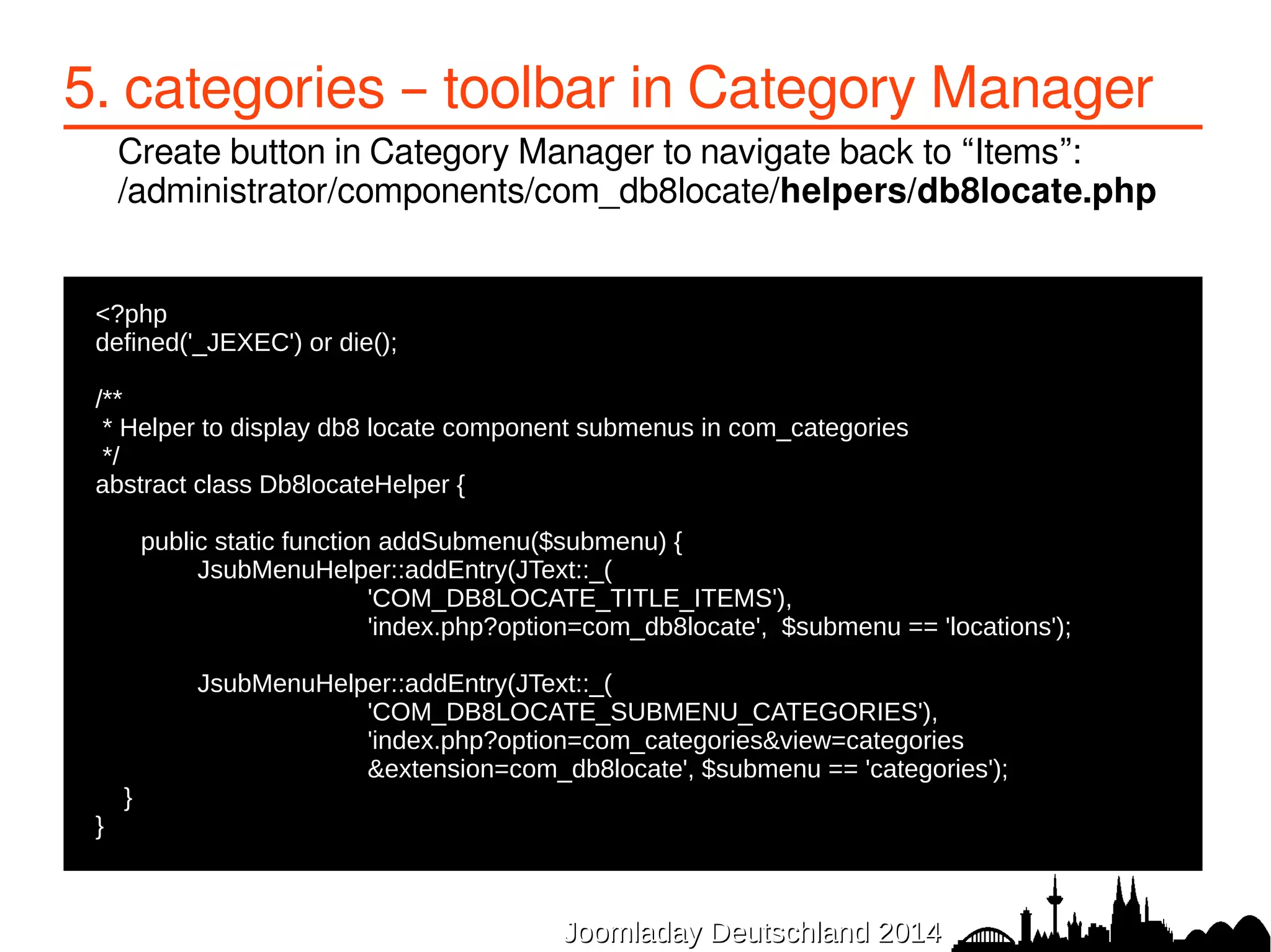 5. categories – toolbar in Category Manager 
Create button in Category Manager to navigate back to “Items”: 
/administrator/components/com_db8locate/helpers/db8locate.php 
JJoooommllaaddaayy DDeeuuttsscchhllaanndd 22001144 
●<?php 
●defined('_JEXEC') or die(); 
● 
●/** 
● * Helper to display db8 locate component submenus in com_categories 
● */ 
●abstract class Db8locateHelper { 
● 
● public static function addSubmenu($submenu) { 
JsubMenuHelper::addEntry(JText::_( 
'COM_DB8LOCATE_TITLE_ITEMS'), 
'index.php?option=com_db8locate', $submenu == 'locations'); 
JsubMenuHelper::addEntry(JText::_( 
'COM_DB8LOCATE_SUBMENU_CATEGORIES'), 
'index.php?option=com_categories&view=categories 
&extension=com_db8locate', $submenu == 'categories'); 
● } 
●} 
 