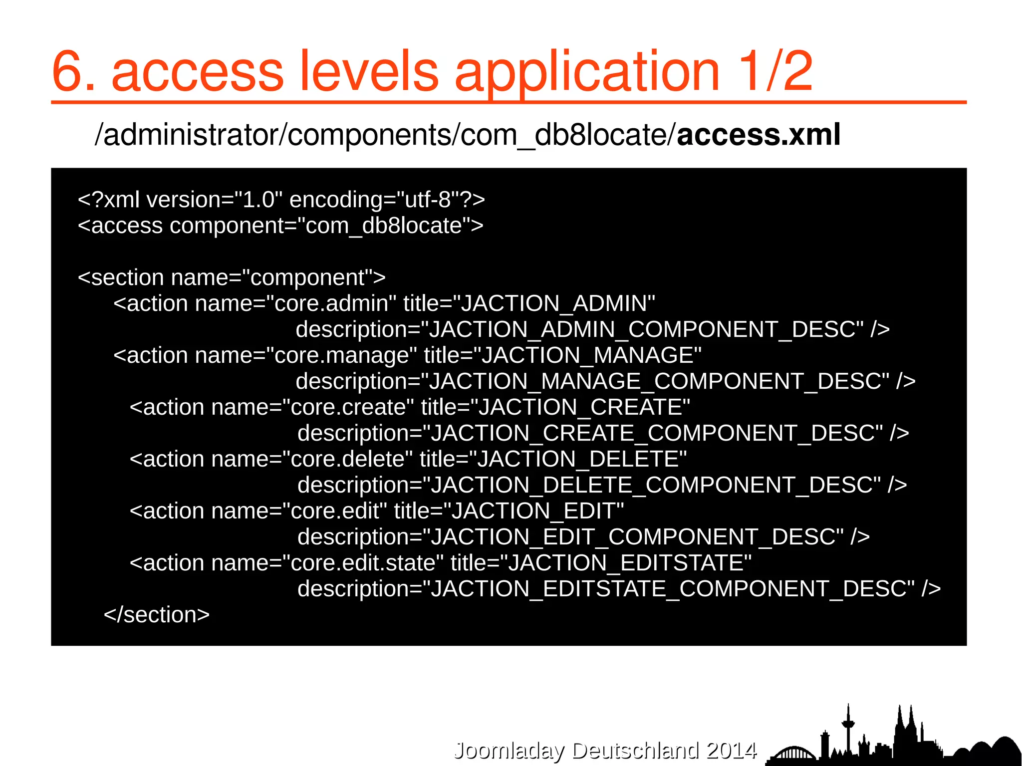6. access levels application 1/2 
/administrator/components/com_db8locate/access.xml 
●<?xml version="1.0" encoding="utf-8"?> 
●<access component="com_db8locate"> 
● 
JJoooommllaaddaayy DDeeuuttsscchhllaanndd 22001144 
●<section name="component"> 
● <action name="core.admin" title="JACTION_ADMIN" 
description="JACTION_ADMIN_COMPONENT_DESC" /> 
<action name="core.manage" title="JACTION_MANAGE" 
description="JACTION_MANAGE_COMPONENT_DESC" /> 
● <action name="core.create" title="JACTION_CREATE" 
description="JACTION_CREATE_COMPONENT_DESC" /> 
● <action name="core.delete" title="JACTION_DELETE" 
description="JACTION_DELETE_COMPONENT_DESC" /> 
● <action name="core.edit" title="JACTION_EDIT" 
description="JACTION_EDIT_COMPONENT_DESC" /> 
● <action name="core.edit.state" title="JACTION_EDITSTATE" 
description="JACTION_EDITSTATE_COMPONENT_DESC" /> 
● </section> 
 