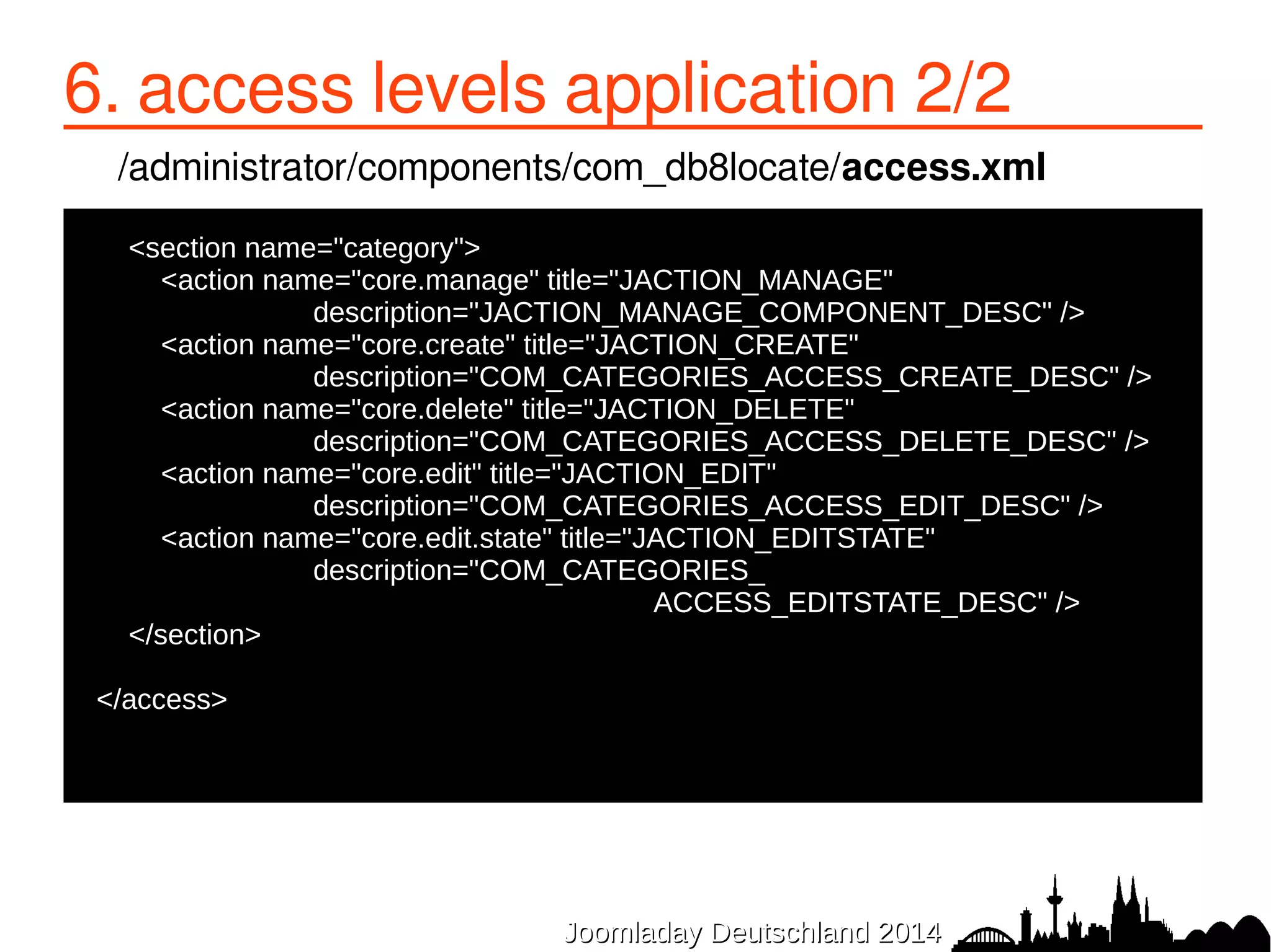 6. access levels application 2/2 
/administrator/components/com_db8locate/access.xml 
● <section name="category"> 
● <action name="core.manage" title="JACTION_MANAGE" 
description="JACTION_MANAGE_COMPONENT_DESC" /> 
● <action name="core.create" title="JACTION_CREATE" 
description="COM_CATEGORIES_ACCESS_CREATE_DESC" /> 
● <action name="core.delete" title="JACTION_DELETE" 
description="COM_CATEGORIES_ACCESS_DELETE_DESC" /> 
● <action name="core.edit" title="JACTION_EDIT" 
description="COM_CATEGORIES_ACCESS_EDIT_DESC" /> 
● <action name="core.edit.state" title="JACTION_EDITSTATE" 
description="COM_CATEGORIES_ 
ACCESS_EDITSTATE_DESC" /> 
JJoooommllaaddaayy DDeeuuttsscchhllaanndd 22001144 
● </section> 
● 
●</access> 
 