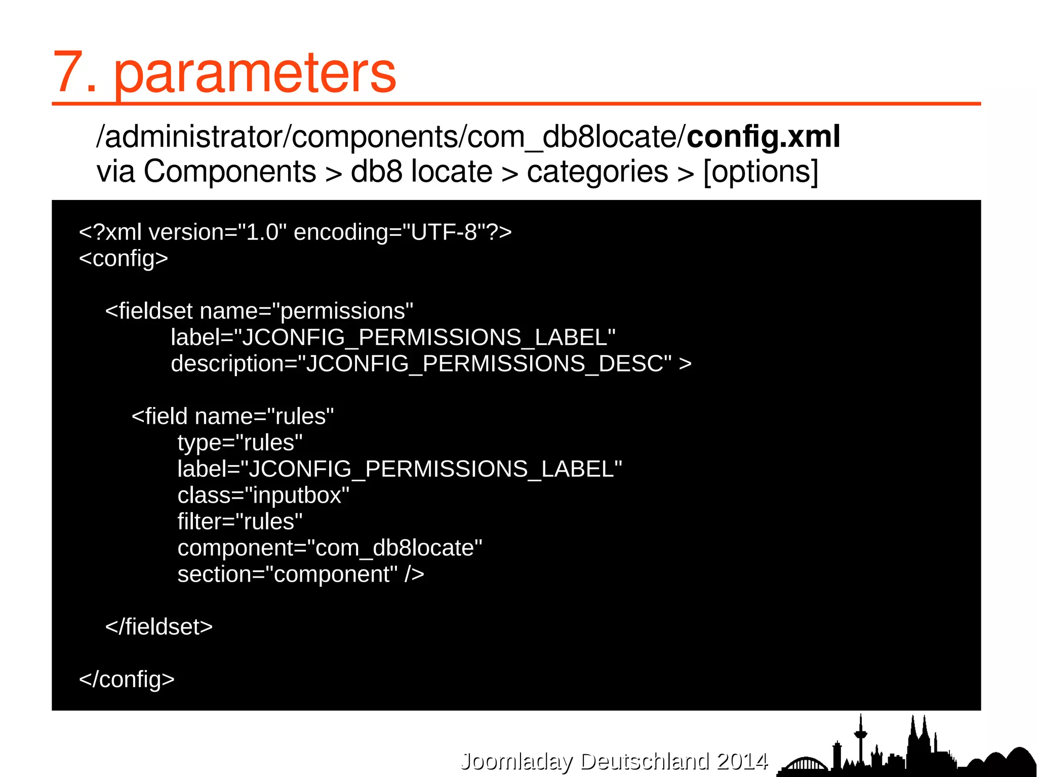 7. parameters 
/administrator/components/com_db8locate/config.xml 
via Components > db8 locate > categories > [options] 
●<?xml version="1.0" encoding="UTF-8"?> 
●<config> 
● 
● <fieldset name="permissions" 
● label="JCONFIG_PERMISSIONS_LABEL" 
● description="JCONFIG_PERMISSIONS_DESC" > 
● 
● <field name="rules" 
● type="rules" 
● label="JCONFIG_PERMISSIONS_LABEL" 
● class="inputbox" 
● filter="rules" 
● component="com_db8locate" 
● section="component" /> 
● 
JJoooommllaaddaayy DDeeuuttsscchhllaanndd 22001144 
● </fieldset> 
● 
●</config> 
 