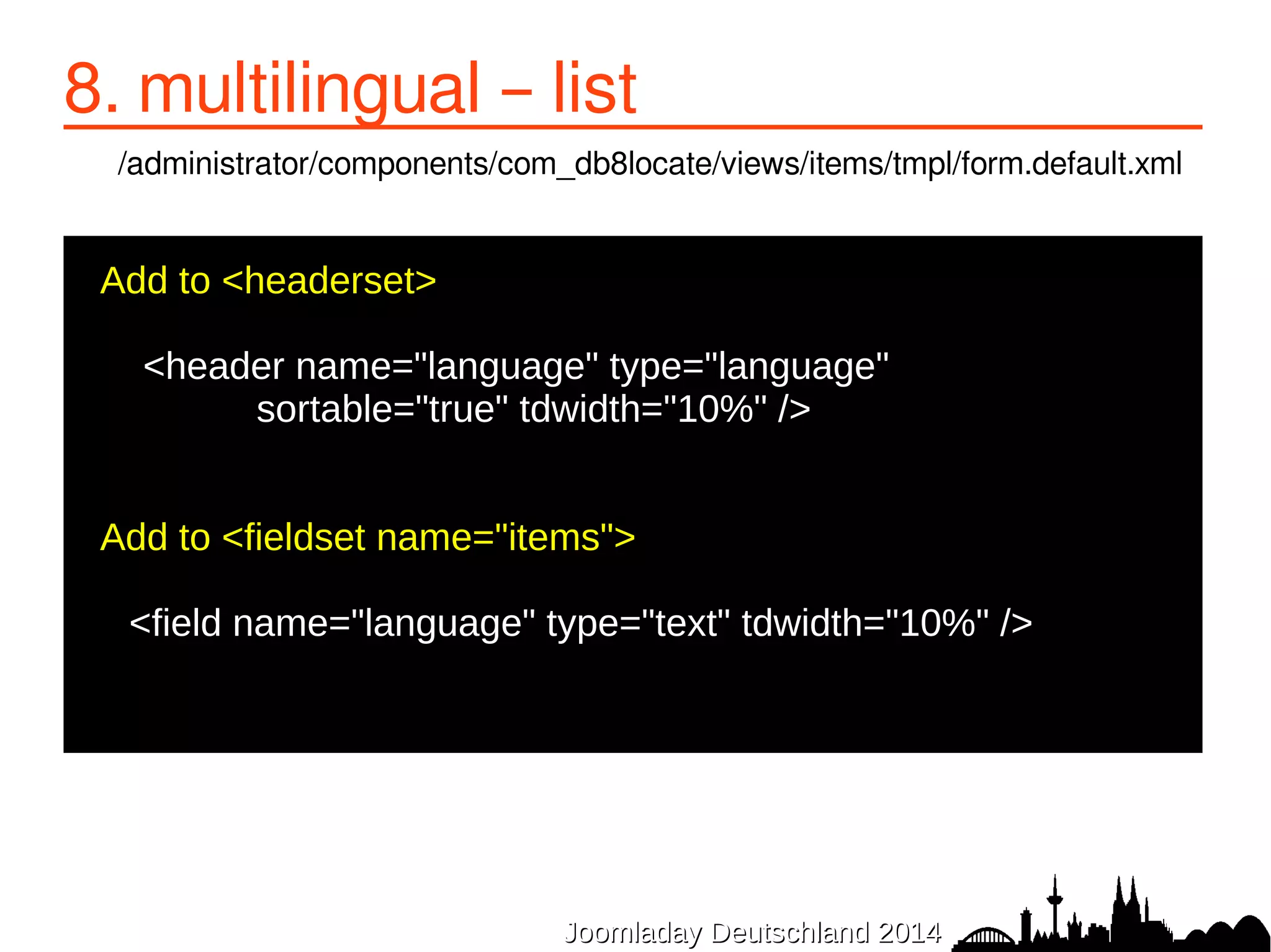 8. multilingual – list 
/administrator/components/com_db8locate/views/items/tmpl/form.default.xml 
JJoooommllaaddaayy DDeeuuttsscchhllaanndd 22001144 
Add to <headerset> 
● 
<header name="language" type="language" 
sortable="true" tdwidth="10%" /> 
● 
● 
●Add to <fieldset name="items"> 
<field name="language" type="text" tdwidth="10%" /> 
● 
 