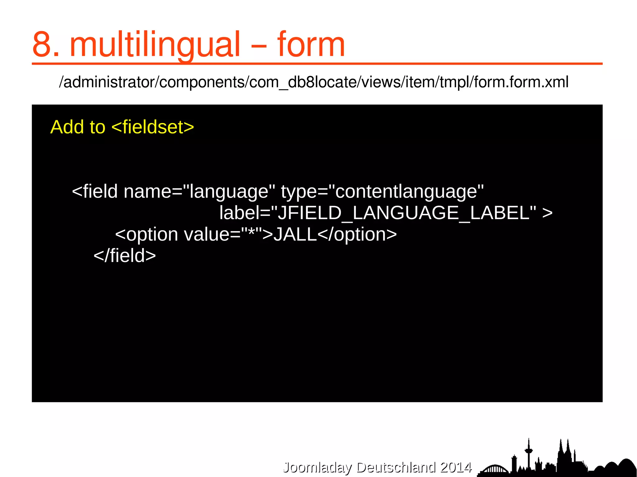 8. multilingual – form 
/administrator/components/com_db8locate/views/item/tmpl/form.form.xml 
Add to <fieldset> 
● 
<field name="language" type="contentlanguage" 
label="JFIELD_LANGUAGE_LABEL" > 
● <option value="*">JALL</option> 
● </field> 
● 
JJoooommllaaddaayy DDeeuuttsscchhllaanndd 22001144 
● 
 