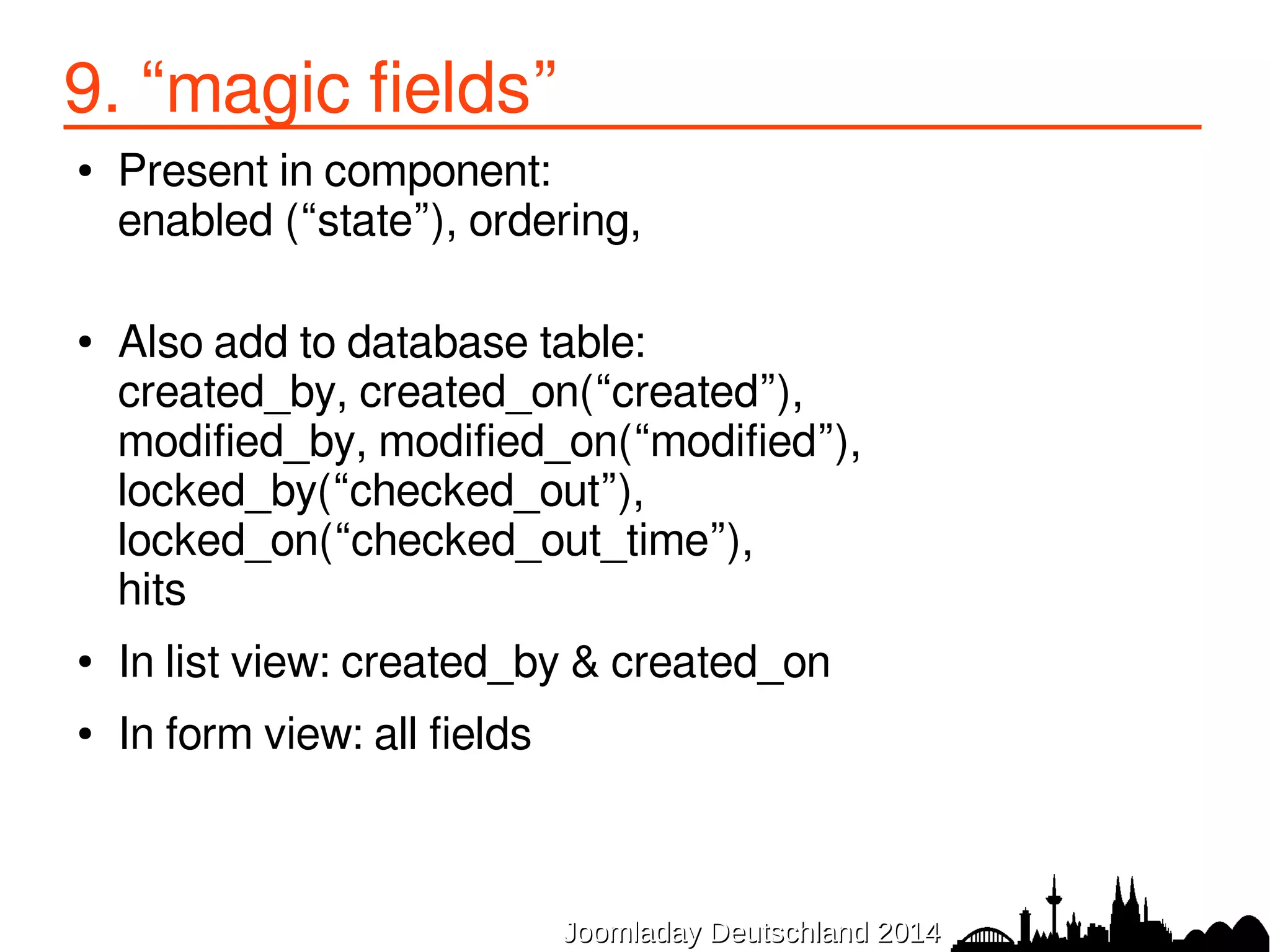 9. “magic fields” 
● Present in component: 
enabled (“state”), ordering, 
● Also add to database table: 
created_by, created_on(“created”), 
modified_by, modified_on(“modified”), 
locked_by(“checked_out”), 
locked_on(“checked_out_time”), 
hits 
● In list view: created_by & created_on 
● In form view: all fields 
JJoooommllaaddaayy DDeeuuttsscchhllaanndd 22001144 
 