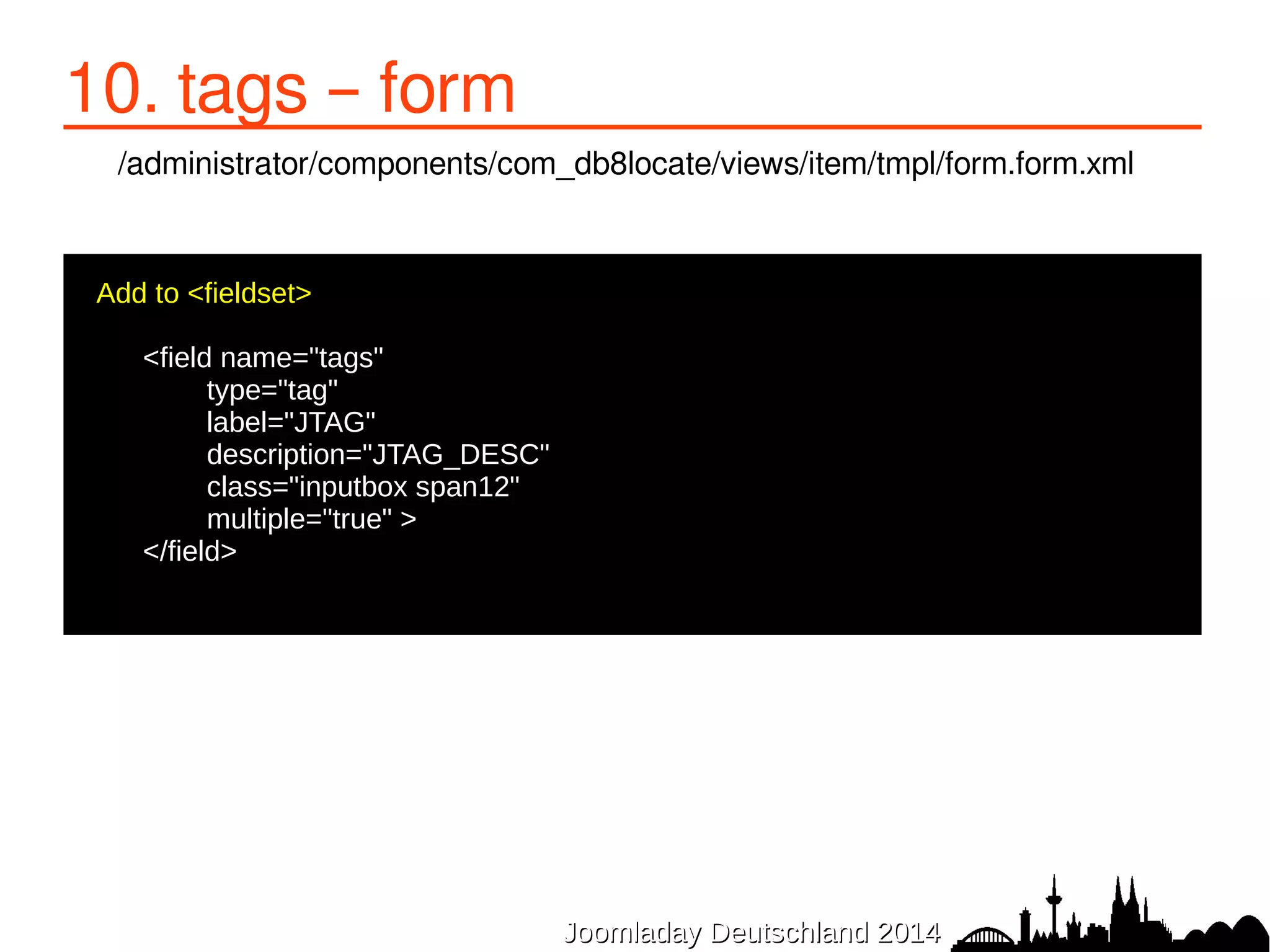JJoooommllaaddaayy DDeeuuttsscchhllaanndd 22001144 
10. tags – form 
/administrator/components/com_db8locate/views/item/tmpl/form.form.xml 
Add to <fieldset> 
● 
<field name="tags" 
type="tag" 
label="JTAG" 
description="JTAG_DESC" 
class="inputbox span12" 
multiple="true" > 
</field> 
 