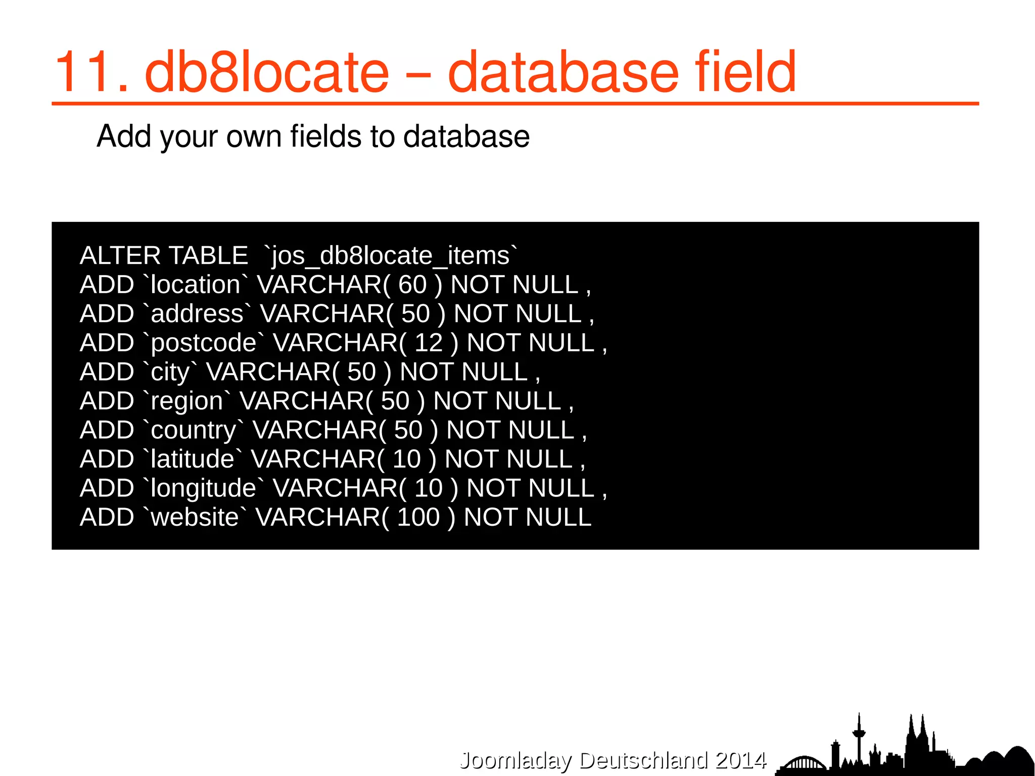 11. db8locate – database field 
Add your own fields to database 
ALTER TABLE `jos_db8locate_items` 
●ADD `location` VARCHAR( 60 ) NOT NULL , 
●ADD `address` VARCHAR( 50 ) NOT NULL , 
●ADD `postcode` VARCHAR( 12 ) NOT NULL , 
●ADD `city` VARCHAR( 50 ) NOT NULL , 
●ADD `region` VARCHAR( 50 ) NOT NULL , 
●ADD `country` VARCHAR( 50 ) NOT NULL , 
●ADD `latitude` VARCHAR( 10 ) NOT NULL , 
●ADD `longitude` VARCHAR( 10 ) NOT NULL , 
●ADD `website` VARCHAR( 100 ) NOT NULL 
JJoooommllaaddaayy DDeeuuttsscchhllaanndd 22001144 
 