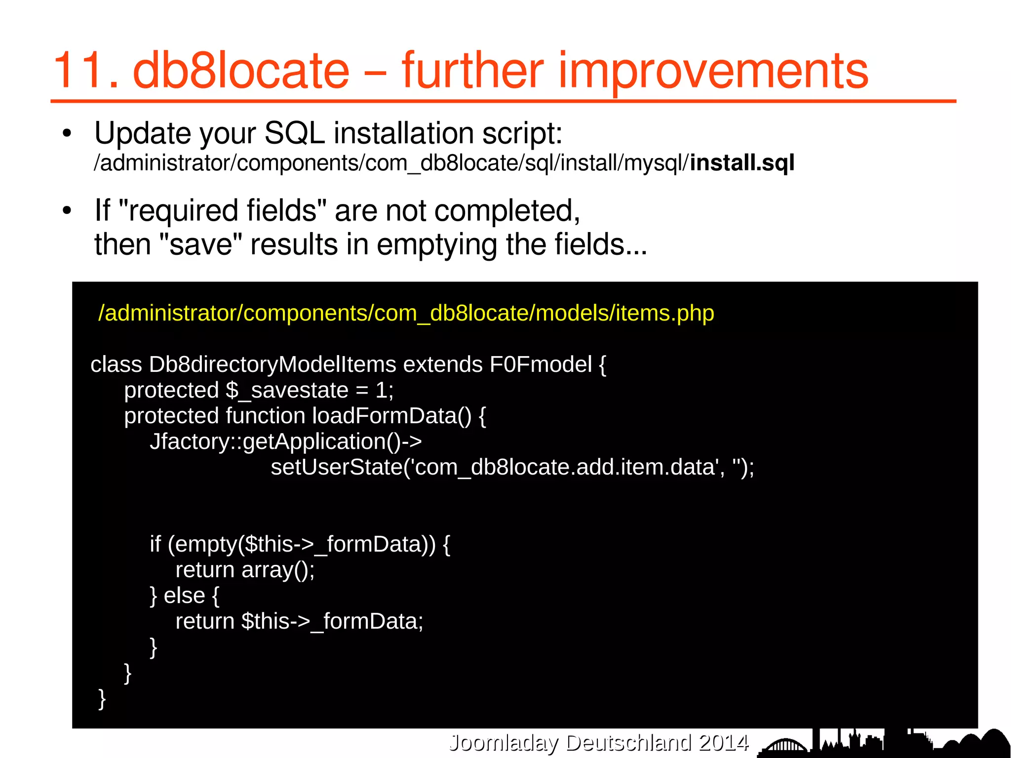 11. db8locate – further improvements 
● Update your SQL installation script: 
/administrator/components/com_db8locate/sql/install/mysql/install.sql 
● If "required fields" are not completed, 
then "save" results in emptying the fields... 
/administrator/components/com_db8locate/models/items.php 
● 
class Db8directoryModelItems extends F0Fmodel { 
● protected $_savestate = 1; 
● protected function loadFormData() { 
● Jfactory::getApplication()-> 
● setUserState('com_db8locate.add.item.data', ''); 
● 
JJoooommllaaddaayy DDeeuuttsscchhllaanndd 22001144 
● 
● if (empty($this->_formData)) { 
● return array(); 
● } else { 
● return $this->_formData; 
● } 
● } 
●} 
 