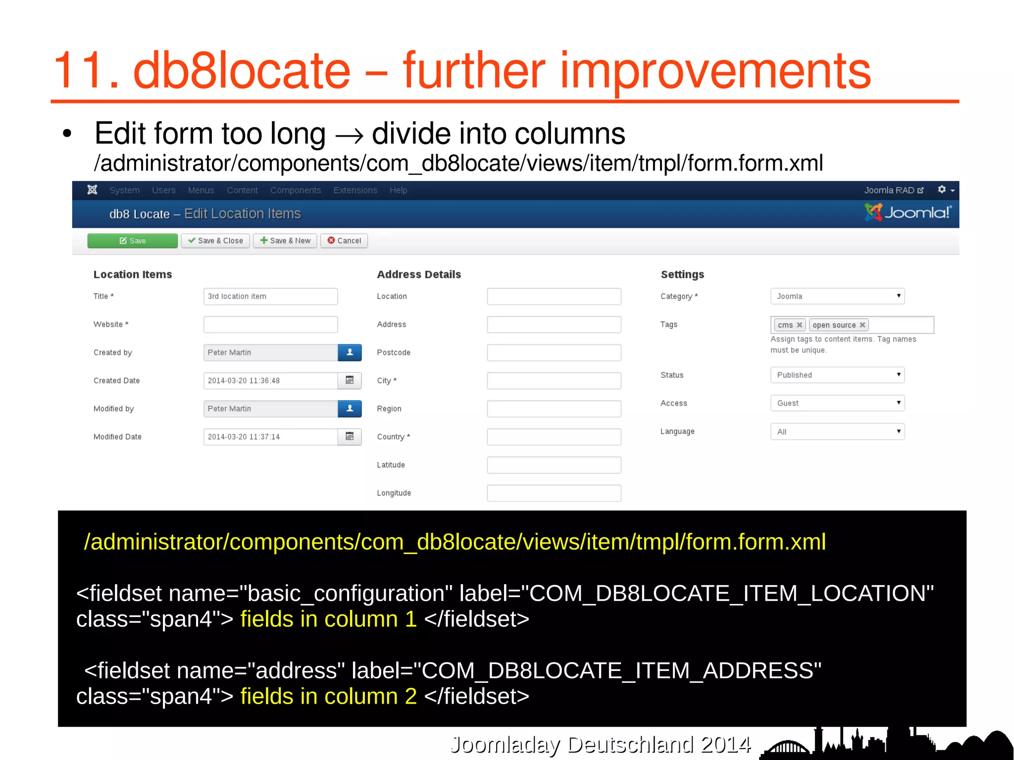 11. db8locate – further improvements 
● Edit form too long → divide into columns 
/administrator/components/com_db8locate/views/item/tmpl/form.form.xml 
/administrator/components/com_db8locate/views/item/tmpl/form.form.xml 
● 
<fieldset name="basic_configuration" label="COM_DB8LOCATE_ITEM_LOCATION" 
class="span4"> fields in column 1 </fieldset> 
● 
●<fieldset name="address" label="COM_DB8LOCATE_ITEM_ADDRESS" 
class="span4"> fields in column 2 </fieldset> 
JJoooommllaaddaayy DDeeuuttsscchhllaanndd 22001144 
 