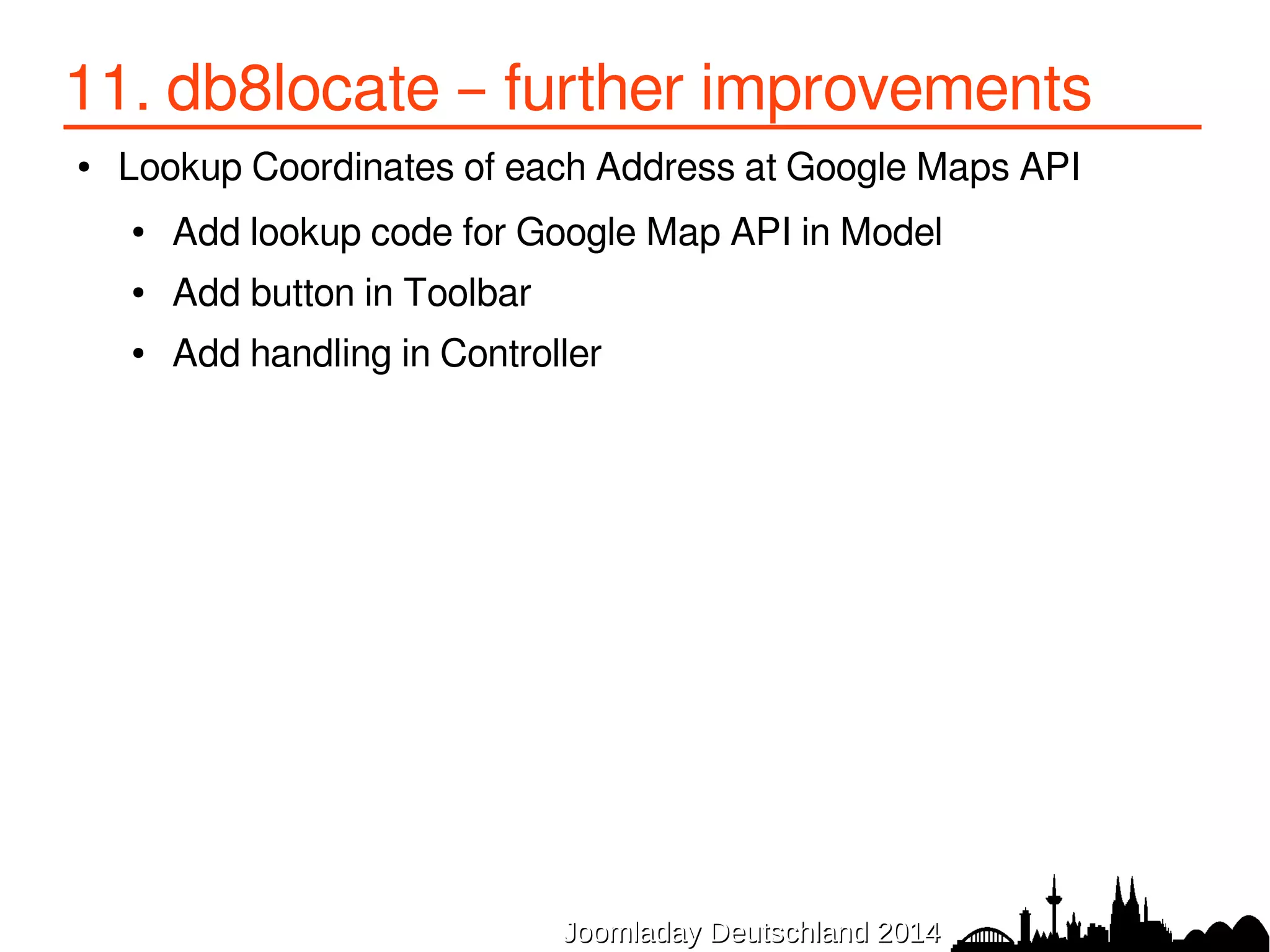 11. db8locate – further improvements 
● Lookup Coordinates of each Address at Google Maps API 
● Add lookup code for Google Map API in Model 
● Add button in Toolbar 
● Add handling in Controller 
JJoooommllaaddaayy DDeeuuttsscchhllaanndd 22001144 
 