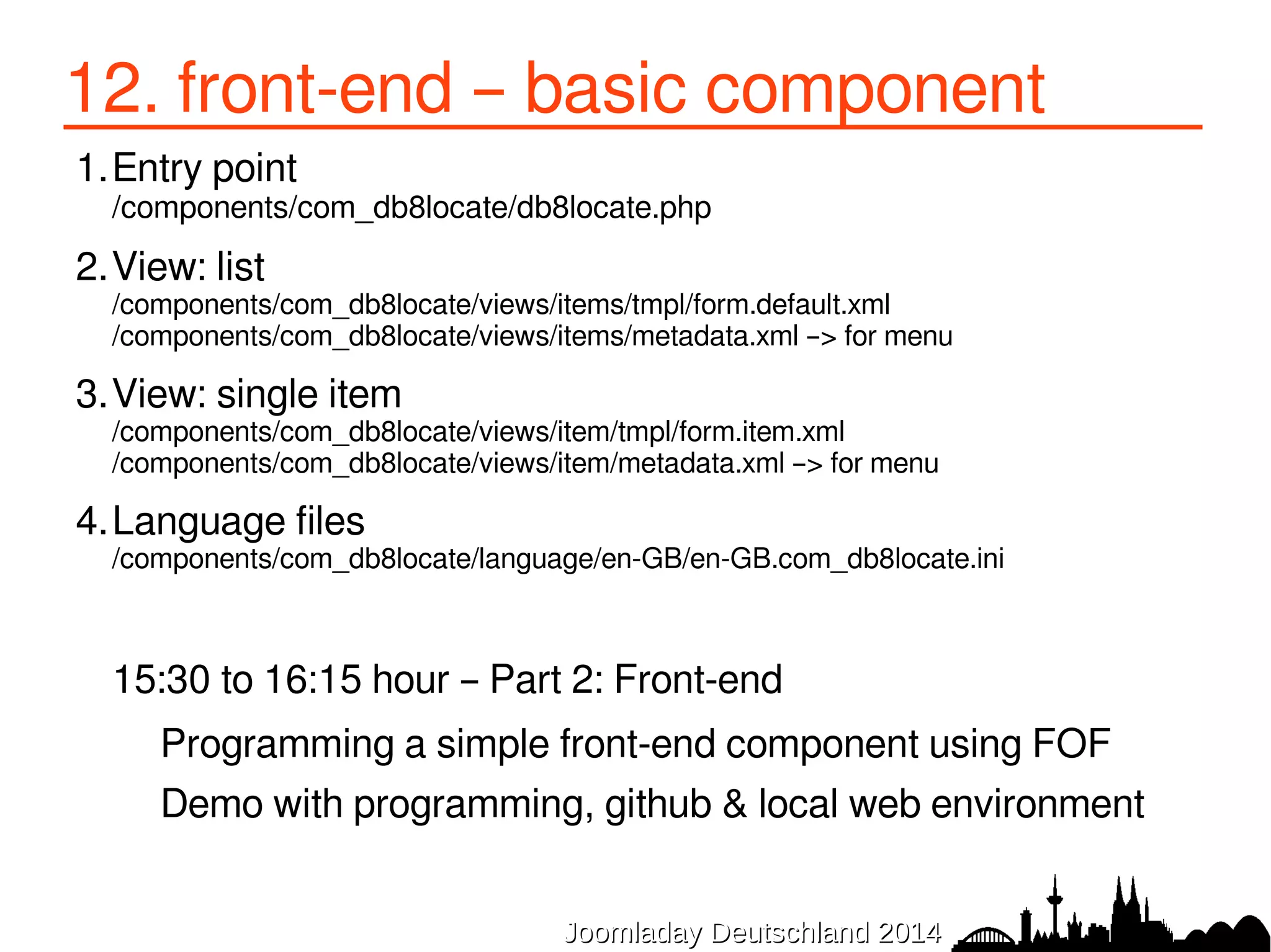 12. front-end – basic component 
1.Entry point 
/components/com_db8locate/db8locate.php 
2.View: list 
/components/com_db8locate/views/items/tmpl/form.default.xml 
/components/com_db8locate/views/items/metadata.xml –> for menu 
3.View: single item 
/components/com_db8locate/views/item/tmpl/form.item.xml 
/components/com_db8locate/views/item/metadata.xml –> for menu 
4.Language files 
/components/com_db8locate/language/en-GB/en-GB.com_db8locate.ini 
15:30 to 16:15 hour – Part 2: Front-end 
Programming a simple front-end component using FOF 
Demo with programming, github & local web environment 
JJoooommllaaddaayy DDeeuuttsscchhllaanndd 22001144 
 