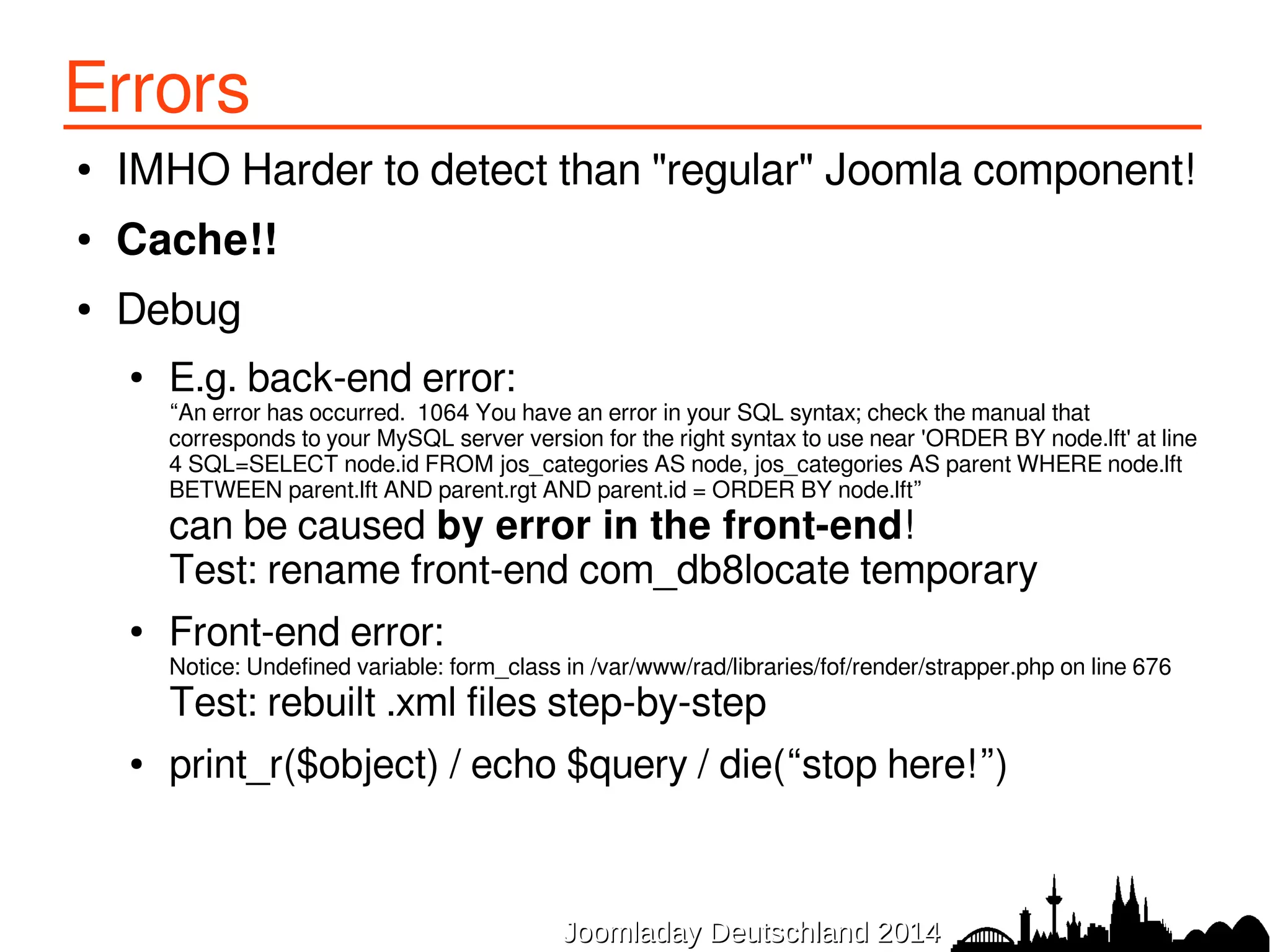 Errors 
● IMHO Harder to detect than "regular" Joomla component! 
● Cache!! 
● Debug 
● E.g. back-end error: “An error has occurred. 1064 You have an error in your SQL syntax; check the manual that 
corresponds to your MySQL server version for the right syntax to use near 'ORDER BY node.lft' at line 
4 SQL=SELECT node.id FROM jos_categories AS node, jos_categories AS parent WHERE node.lft 
BETWEEN parent.lft AND parent.rgt AND parent.id = ORDER BY node.lft” 
can be caused by error in the front-end! 
Test: rename front-end com_db8locate temporary 
● Front-end error: Notice: Undefined variable: form_class in /var/www/rad/libraries/fof/render/strapper.php on line 676 
Test: rebuilt .xml files step-by-step 
● print_r($object) / echo $query / die(“stop here!”) 
JJoooommllaaddaayy DDeeuuttsscchhllaanndd 22001144 
 