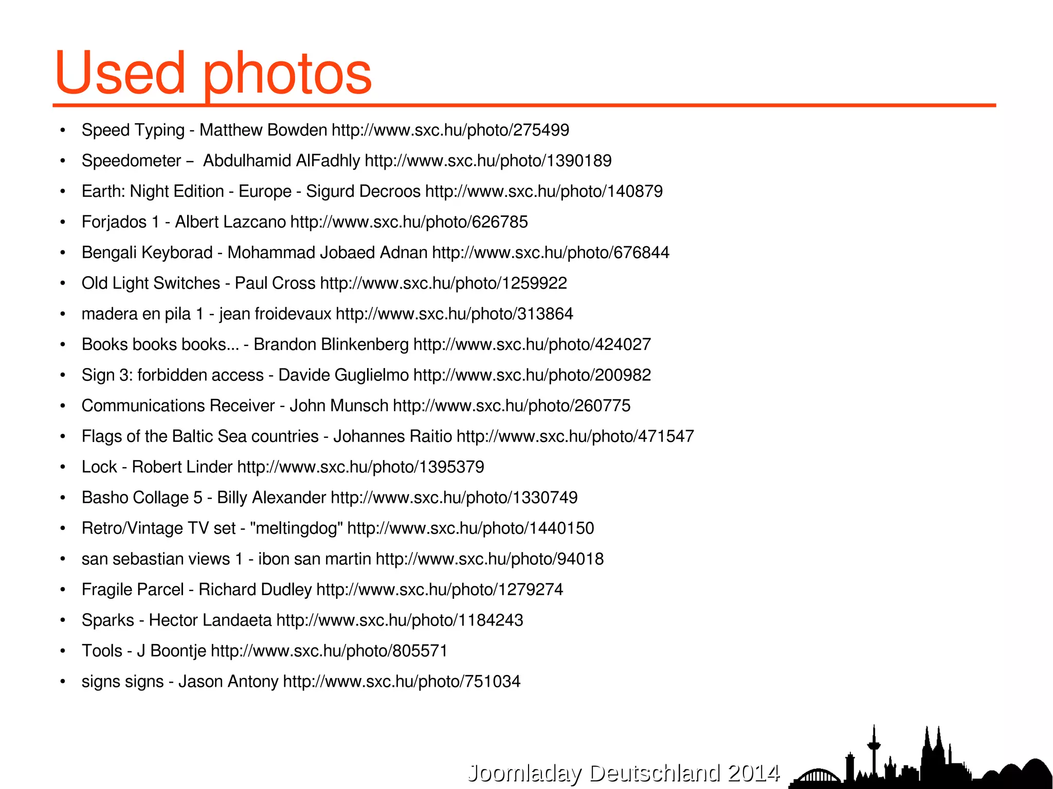 Used photos ● Speed Typing - Matthew Bowden http://www.sxc.hu/photo/275499 
● Speedometer – Abdulhamid AlFadhly http://www.sxc.hu/photo/1390189 
● Earth: Night Edition - Europe - Sigurd Decroos http://www.sxc.hu/photo/140879 
● Forjados 1 - Albert Lazcano http://www.sxc.hu/photo/626785 
● Bengali Keyborad - Mohammad Jobaed Adnan http://www.sxc.hu/photo/676844 
● Old Light Switches - Paul Cross http://www.sxc.hu/photo/1259922 
● madera en pila 1 - jean froidevaux http://www.sxc.hu/photo/313864 
● Books books books... - Brandon Blinkenberg http://www.sxc.hu/photo/424027 
● Sign 3: forbidden access - Davide Guglielmo http://www.sxc.hu/photo/200982 
● Communications Receiver - John Munsch http://www.sxc.hu/photo/260775 
● Flags of the Baltic Sea countries - Johannes Raitio http://www.sxc.hu/photo/471547 
● Lock - Robert Linder http://www.sxc.hu/photo/1395379 
● Basho Collage 5 - Billy Alexander http://www.sxc.hu/photo/1330749 
● Retro/Vintage TV set - "meltingdog" http://www.sxc.hu/photo/1440150 
● san sebastian views 1 - ibon san martin http://www.sxc.hu/photo/94018 
● Fragile Parcel - Richard Dudley http://www.sxc.hu/photo/1279274 
● Sparks - Hector Landaeta http://www.sxc.hu/photo/1184243 
JJoooommllaaddaayy DDeeuuttsscchhllaanndd 22001144 
● Tools - J Boontje http://www.sxc.hu/photo/805571 
● signs signs - Jason Antony http://www.sxc.hu/photo/751034 
