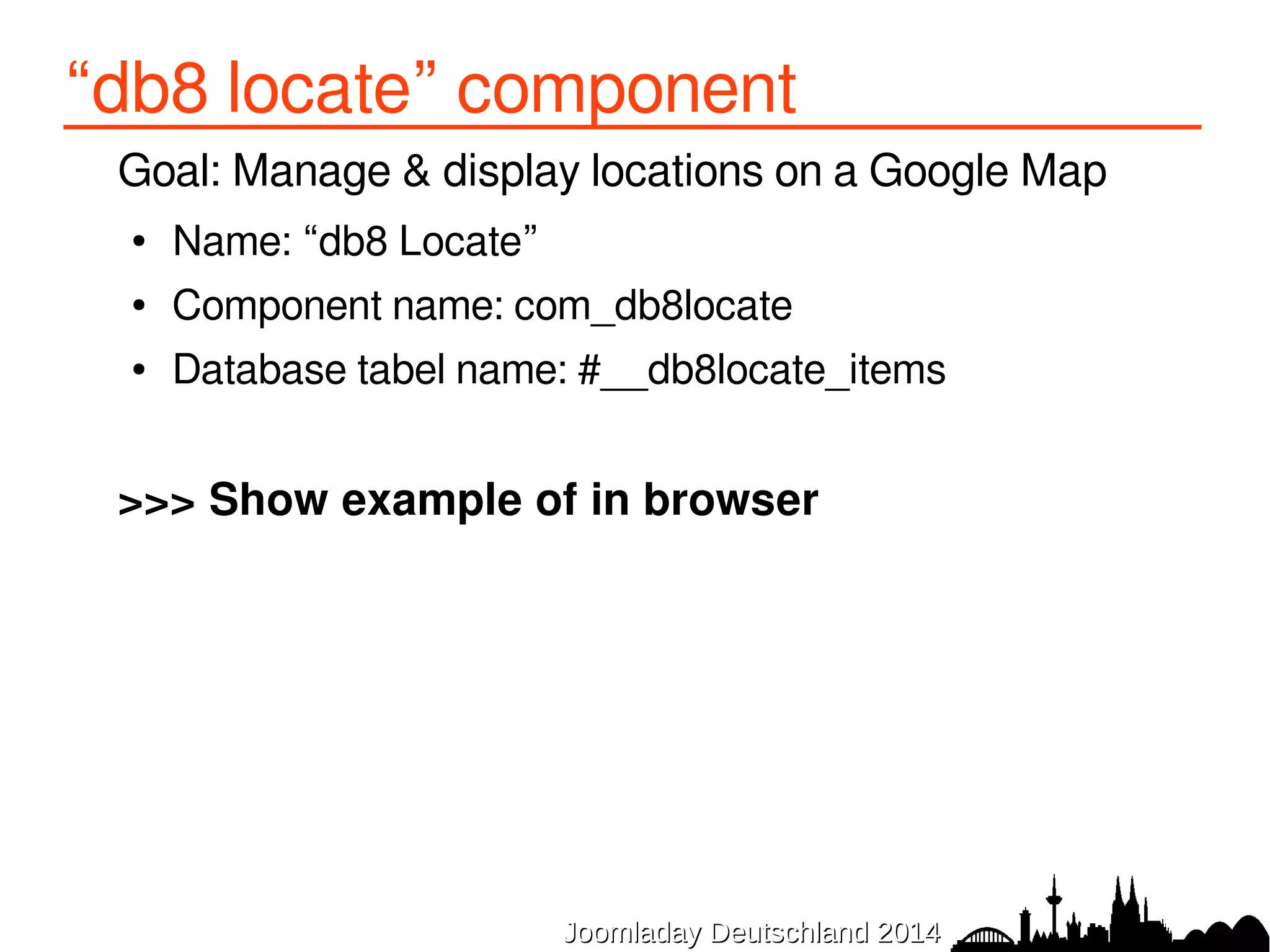 1. basic component (back-end) 
1.Entry point 
/administrator/components/com_db8locate/db8locate.php 
2.Dispatcher configuration 
/administrator/components/com_db8locate/fof.xml 
3.SQL definition of database table(s) 
/administrator/components/com_db8locate/sql/install/mysql/install.sql 
4.XML installation manifest 
/administrator/components/com_db8locate/db8locate.xml 
5.View: list 
/administrator/components/com_db8locate/views/items/tmpl/form.default.xml 
6.View: form 
/administrator/components/com_db8locate/views/item/tmpl/form.form.xml 
7. Language files 
/administrator/components/com_db8locate/language/en-GB/ 
en-GB.com_db8locate.sys.ini + en-GB.com_db8locate.ini 
JJoooommllaaddaayy DDeeuuttsscchhllaanndd 22001144 
 