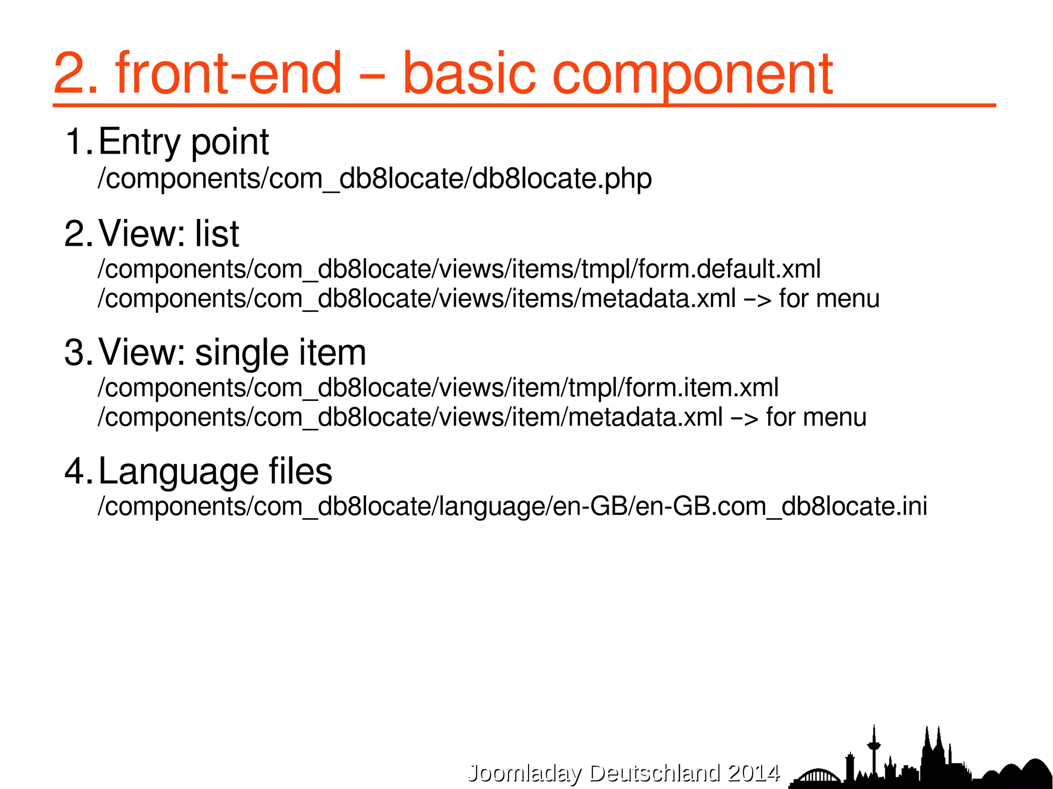 2.2 front-end – view list 
/components/com_db8locate/views/items/tmpl/form.default.xml 
<?xml version="1.0" encoding="UTF-8"?> 
<form 
type="browse" 
show_header="1" 
show_filters="0" 
show_pagination="1" 
show_enabled="1" 
norows_placeholder="COM_DB8LOCATE_COMMON_NORECORDS" > 
<headerset> 
<header name="title" type="fieldsearchable" sortable="true"buttons="true" /> 
<header name="city" type="fieldsearchable" sortable="true"buttons="false" /> 
<header name="region" sortable="true"buttons="false" /> 
<header name="country" sortable="true"buttons="false" tdwidth="20%" /> 
<header name="category" sortable="false"buttons="false" /> 
</headerset> 
<fieldset name="items"> 
<field name="title" type="text" show_link="true" 
url="index.php?option=com_db8locate&amp;view=item&amp;id=[ITEM:ID]" 
class="todoitem" empty_replacement="(no title)" /> 
<field name="city" type="text" /> 
<field name="region" type="text" /> 
<field name="country" type="text" /> 
<field name="catid" type="sql" translate="false" query="SELECT * FROM #__categories" 
JJoooommllaaddaayy DDeeuuttsscchhllaanndd 22001144 
key_field="id" value_field="title"/> 
</fieldset> 
</form> 
 