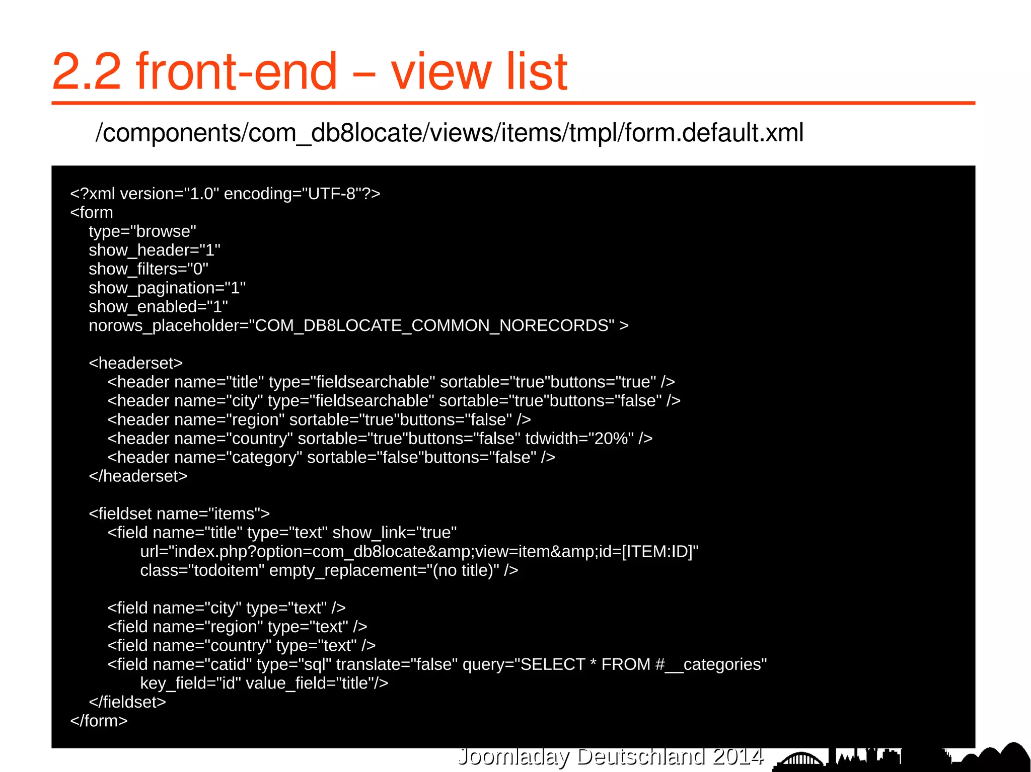 2.3 front-end – view details 
/components/com_db8locate/views/item/tmpl/form.item.xml 
<?xml version="1.0" encoding="utf-8"?> 
●<form 
● type="read"> 
● 
● <fieldset name="a_single_item" class="item-container form-horizontal"> 
● <field name="title" type="text" 
● label="COM_DB8LOCATE_TITLE" 
● class="db8locate-title-field" 
● size="50"/> 
● 
● <field name="city" type="text" 
● label="COM_DB8LOCATE_CITY" 
● labelclass="db8locate-field" 
● size="20" /> 
● 
● <field name="website" type="text" 
● label="COM_DB8LOCATE_WEBSITE" 
● labelclass="db8locate-field" 
● size="40" /> 
● 
JJoooommllaaddaayy DDeeuuttsscchhllaanndd 22001144 
● </fieldset> 
●</form> 
 