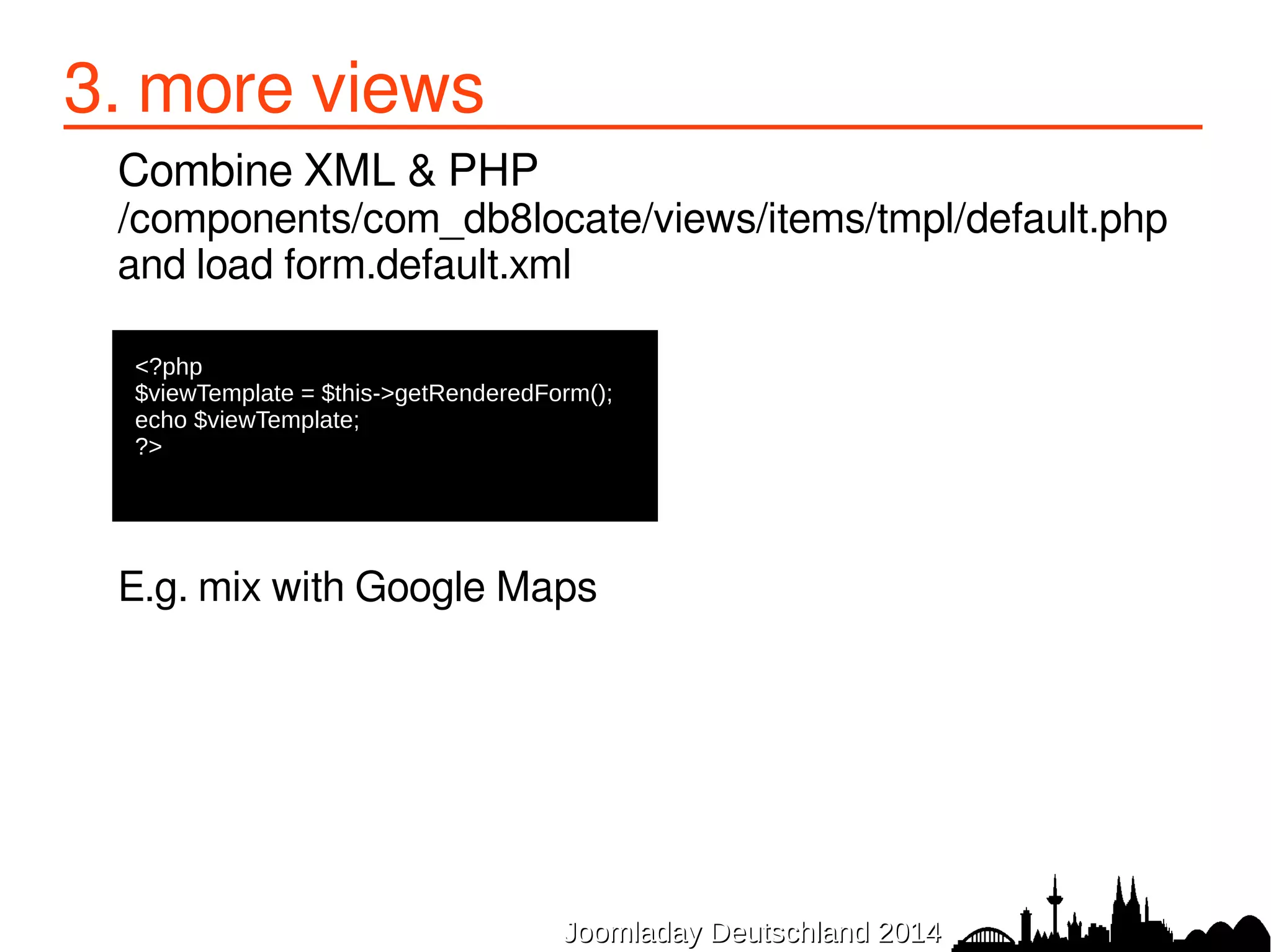 3. more views 
● Extra (built-in) output options: 
&format=csv 
administrator/index.php?option=com_db8locate&format=csv 
&format=json 
administrator/index.php?option=com_db8locate&format=json 
● Media files overrides 
<form 
lessfiles="media://com_db8locate/css/frontend.less||media://com_db8locate/ 
css/frontend.css 
JJoooommllaaddaayy DDeeuuttsscchhllaanndd 22001144 
 