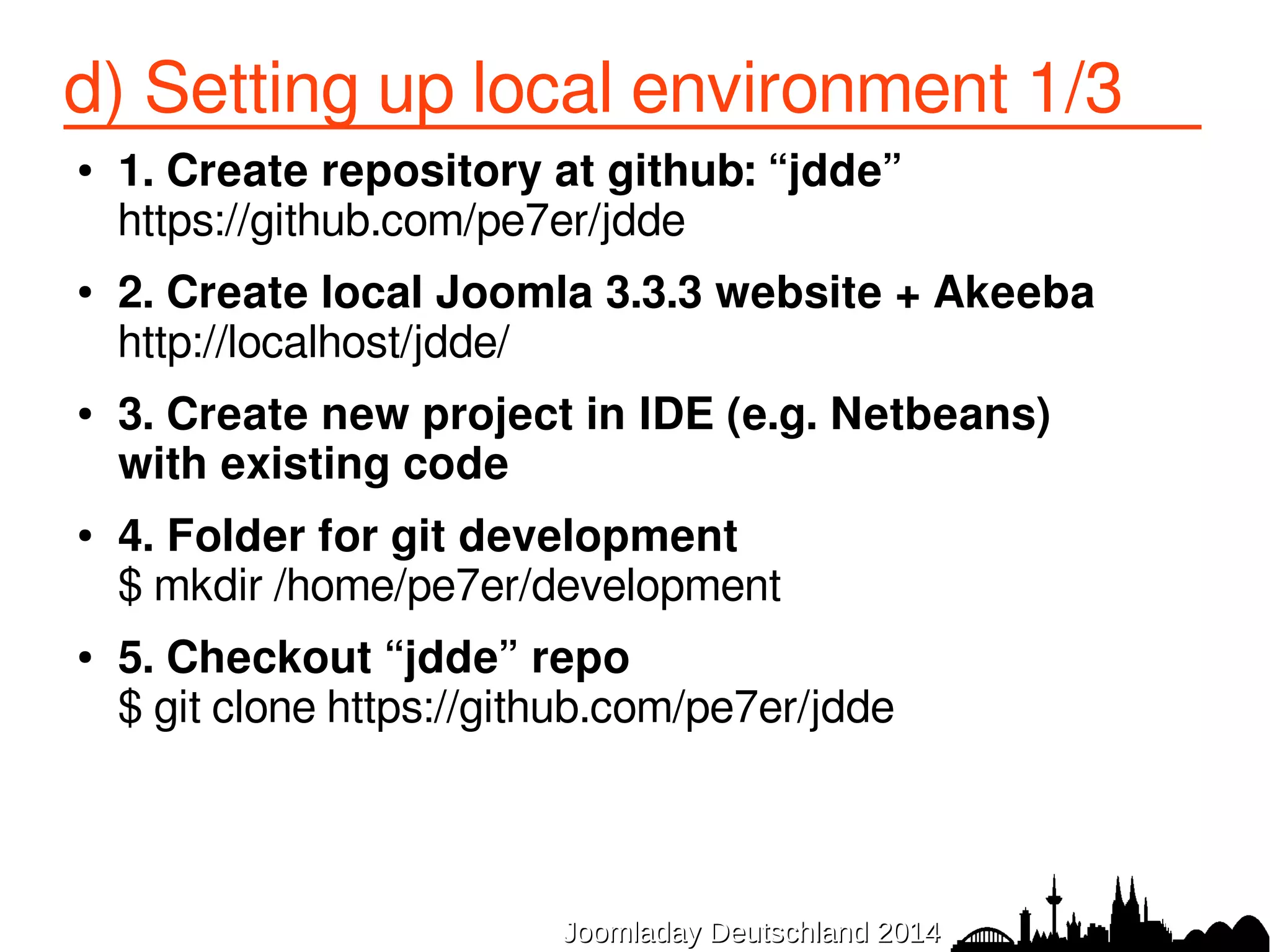 d) Setting up local environment 3/3 
● 8. create symbolic links for front-end 
front-end 
$ ln -s /home/pe7er/development/jdde/frontend 
/var/www/jdde/components/com_jdde 
● 9. add to local git 
$ git add . 
$ git commit -m "my first commit :-)" 
● 10. add to repo at github 
$ git push origin master 
JJoooommllaaddaayy DDeeuuttsscchhllaanndd 22001144 
 
