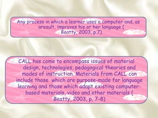 CALL has come to encompass issues of material
design, technologies, pedagogical theories and
modes of instruction. Materials from CALL can
include those which are purpose-made for language
learning and those which adapt existing computer-
based materials, video and other materials (
Beatty, 2003, p, 7-8)
Any process in which a learner uses a computer and, as
aresult, improves his or her language (
Beatty, 2003, p.7)
 