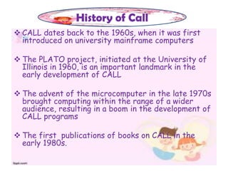  CALL dates back to the 1960s, when it was first
introduced on university mainframe computers
 The PLATO project, initiated at the University of
Illinois in 1960, is an important landmark in the
early development of CALL
 The advent of the microcomputer in the late 1970s
brought computing within the range of a wider
audience, resulting in a boom in the development of
CALL programs
 The first publications of books on CALL in the
early 1980s.
History of Call
 