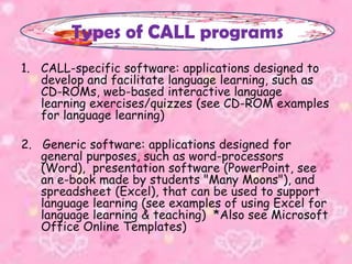 1. CALL-specific software: applications designed to
develop and facilitate language learning, such as
CD-ROMs, web-based interactive language
learning exercises/quizzes (see CD-ROM examples
for language learning)
2. Generic software: applications designed for
general purposes, such as word-processors
(Word), presentation software (PowerPoint, see
an e-book made by students "Many Moons"), and
spreadsheet (Excel), that can be used to support
language learning (see examples of using Excel for
language learning & teaching) *Also see Microsoft
Office Online Templates)
Types of CALL programs
 