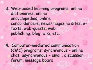 3. Web-based learning programs: online
dictionaries, online
encyclopedias, online
concordancers, news/magazine sites, e-
texts, web-quests, web
publishing, blog, wiki, etc.
4. Computer-mediated communication
(CMC) programs: synchronous - online
chat; asynchronous - email, discussion
forum, message board
 