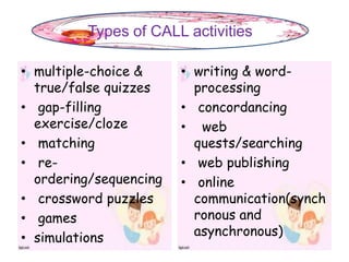• multiple-choice &
true/false quizzes
• gap-filling
exercise/cloze
• matching
• re-
ordering/sequencing
• crossword puzzles
• games
• simulations
• writing & word-
processing
• concordancing
• web
quests/searching
• web publishing
• online
communication(synch
ronous and
asynchronous)
Types of CALL activities
 