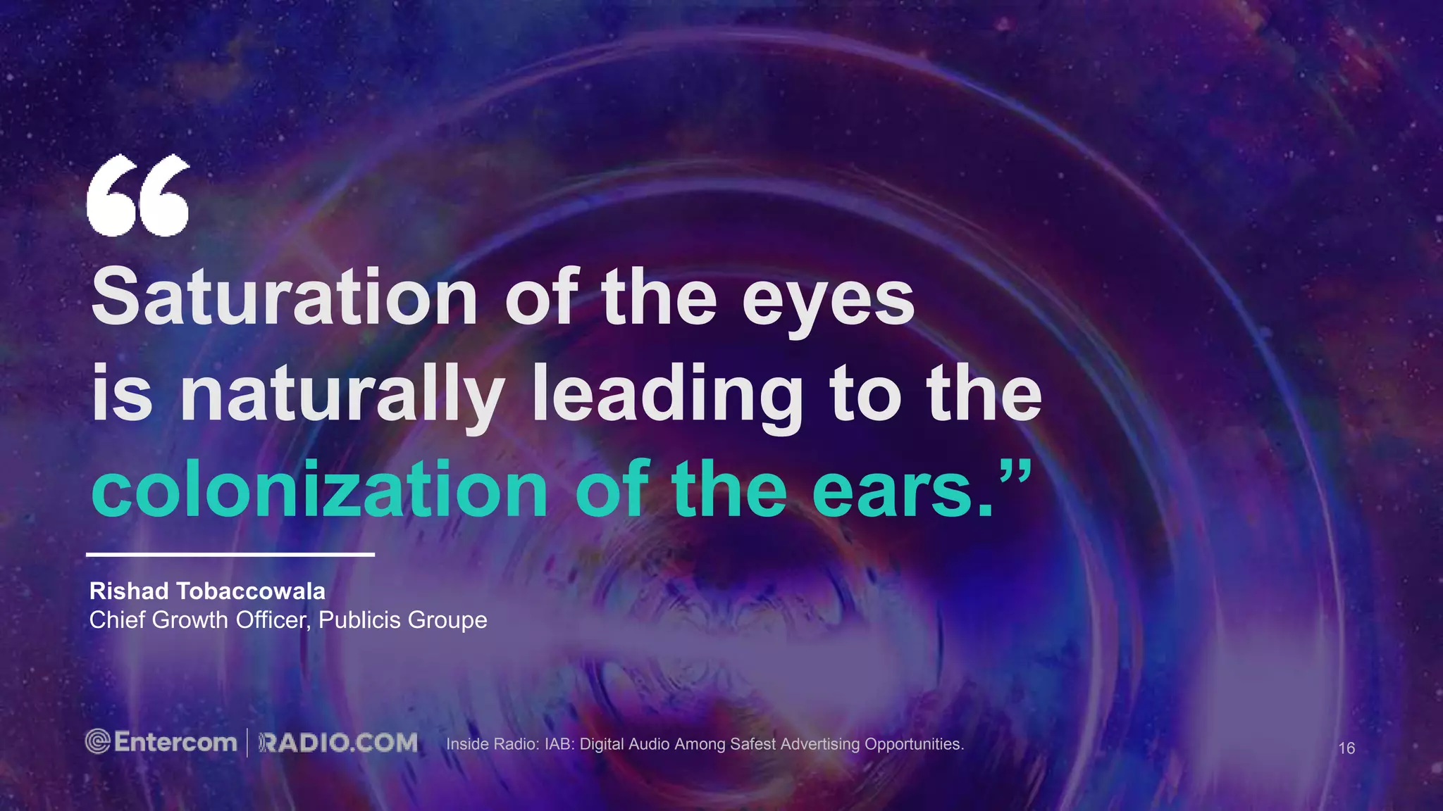 Inside Radio: IAB: Digital Audio Among Safest Advertising Opportunities.
Rishad Tobaccowala
Chief Growth Officer, Publicis Groupe
Saturation of the eyes
is naturally leading to the
colonization of the ears.”
16
 