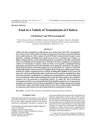 J DIARRHOEAL of transmission ofMar;17(1):1-9
Food as a vehicle DIS RES 1999 cholera                         © 1999 ICDDR,B: Centre for Health and Population Research
                                                                                                                      1
0253-8768/99 $ 1.00+0.10

REVIEW ARTICLE


             Food as a Vehicle of Transmission of Cholera
                                 GH Rabbani1 and WB Greenough III2
         1
         Clinical Sciences Division, ICDDR,B: Centre for Health and Population Research, Mohakhali,
        Dhaka 1212, Bangladesh; and 2Division of Geriatric Medicine and Gerontology, Johns Hopkins
                                Geriatrics Center, Baltimore, MD 21224, U.S.A.


                                                      ABSTRACT
       Cholera has been recognized as a killer disease since earliest time. Since 1817, six pandemics
       have swept over the world, and the seventh one is in progress. The disease is caused by infection
       of the small intestine by Vibrio cholerae O1 and O139 and is characterized by massive acute
       diarrhoea, vomiting, and dehydration: death occurs in severe, untreated cases. Cholera is a
       highly contagious disease, and is transmitted primarily by ingestion of faecally-contaminated
       water by susceptible persons. Besides water, foods have also been recognized as an important
       vehicle for transmission of cholera. Foods are likely to be faecally contaminated during
       preparation, particularly by infected food handlers in an unhygienic environment. The physico-
       chemical characteristics of foods that support survival and growth of V. cholerae O1 and O139
       include high-moisture content, neutral or an alkaline pH, low temperature, high-organic content,
       and absence of other competing bacteria. Seafoods, including fish, shellfish, crabs, oysters and
       clams, have all been incriminated in cholera outbreaks in many countries, including the United
       States and Australia. Contaminated rice, millet gruel, and vegetables have also been implicated
       in several outbreaks. Other foods, including fruits (except sour fruits), poultry, meat, and dairy
       products, have the potential of transmitting cholera. To reduce the risk of food-borne
       transmission of cholera, it is recommended that foods should be prepared, served, and eaten in
       an hygienic environment, free from faecal contamination. Proper cooking, storing, and re-heating
       of foods before eating, and hand-washing with safe water before eating and after defaecation
       are important safety measures for preventing food-borne transmission of cholera.

       Key words: Cholera; Vibrio cholerae; Food; Disease transmission; Review literature

                                                                 prevention. Robert Koch, during work in Alexandria and
                   INTRODUCTION
                                                                 Calcutta, isolated Vibrio cholerae, and, in 1883, was the
Although cholera had been prevalent in many parts of             first to conclusively show that it was the cause of cholera.
the world for centuries, it is only during the last 50 years     In 1953, SN De, a bacteriologist in Calcutta, discovered
that we have learnt important aspects of the disease,            the crude cholera toxin, responsible for stimulating fluid
including its pathogenic mechanism, treatment, and               secretion from the small intestine (1). Since then, rapid
                                                                 advances in research have illuminated the pathogenic
Correspondence and reprint requests should be addressed
                                                                 mechanisms of fluid secretion and its regulation, the
to: Dr. G.H. Rabbani
                                                                 modalities of treatment, immune mechanisms, and have
Scientist, Clinical Sciences Division
                                                                 stimulated vaccine development.
ICDDR,B: Centre for Health and Population Research
(GPO Box 128, Dhaka 1000)                                           V. cholerae O1, the causative organism of cholera, is
Mohakhali, Dhaka 1212, Bangladesh
                                                                 a Gram-negative bacterium which infects and colonizes
E-mail: rabbani@icddrb.org
 