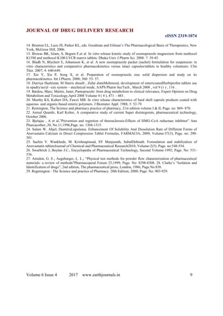 JOURNAL OF DRUG DELIVERY RESEARCH
eISSN 2319-1074
Volume 6 Issue 4 2017 www.earthjournals.in 9
14. Brunton LL, Lazo JS, Parker KL, eds. Goodman and Gilman’s The Pharmacological Basis of Therapeutics, New
York, McGraw Hill, 2006.
15. Biswas BK, Islam, S, Begum F,et al. In vitro release kinetic study of esomeprazole magnesium from methocel
K15M and methocel K100 LVCR matrix tablets. Dhaka Univ J Pharm Sci. 2008: 7: 39-45.
16. Bladh N, Blychert E, Johansson K, et al. A new esomeprazole packet (sachet) formulation for suspension: in
vitro characteristics and comparative pharmacokinetics versus intact capsules/tablets in healthy volunteers. Clin
Ther. 2007; 4: 640-649.
17. Xie Y, Xie P, Song X, et al. Preparation of esomeprazole zinc solid dispersion and study on its
pharmacokinetics. Int J.Pharm. 2008; 360: 53- 57.
18. Durriya Hashimat, M Harris shoaib , Zafar alamMehmood, development of entericoatedflurbiprofen tablets use
in opadry/acryl –eze system – atechnical mode, AAPS Pharm SecTech , March 2008 , vol 9 (1 ) , 116 .
19. Bardou, Marc; Martin, Janet, Pantoprazole: from drug metabolism to clinical relevance, Expert Opinion on Drug
Metabolism and Toxicology,April 2008 Volume 4 ( 4 ), 471 – 483 .
20. Murthy KS, Kubert DA, Fawzi MB. In vitro release characteristics of hard shell capsule products coated with
aqueous- and organic-based enteric polymers. J Biomater Appl. 1988; 3: 52-79.
21. Remington, The Science and pharmacy practice of pharmacy, 21st edition volume I & II, Page. no: 869- 870.
22. Anisul Quardir, Karl Kolter, A comparative study of current Super disintegrents, pharmaceutical technology,
October 2006.
23. Bjelajac , A et al,”Prevention and regretion of therosclerosis:Effects of HMG-CoA reductase inhibitor” Ann
Pharcacother.,30, No.11,1996,Page. no: 1304-1315.
24. Salam W. Ahjel, DumitruLupuleasa. Enhancement Of Solubility And Dissolution Rate of Different Forms of
Atorvastatin Calcium in Direct Compression Tablet Formulas, FARMACIA, 2009, Volume-57(3), Page. no: 290-
301.
25. Sachin V. Wankhede, M. Krishnaprasad, SY Manjunath, SubalDebnath. Formulation and stabilization of
Atorvastatin tabletsJournal of Chemical and Pharmaceutical Research2010, Volume-2(5): Page. no:548-554.
26. Swarbrick J, Boylan J.C., Encyclopedia of Pharmaceutical Technology, Second Volume-1992; Page. No: 531-
536.
27. Amidon, G. E.; Augsburger, L. L.; “Physical test methods for powder flow characterization of pharmaceutical
materials: a review of methods"Pharmacopeial Forum 25,1999; Page. No: 8298-8308. 28. Clarke’s “Isolation and
Identification of drugs”, 2nd edition, The pharmaceutical press, London, 1986; Page.No:838.
29. Regmington : The Science and practice of Pharmacy. 20th Edition; 2000; Page. No: 903-929.
 