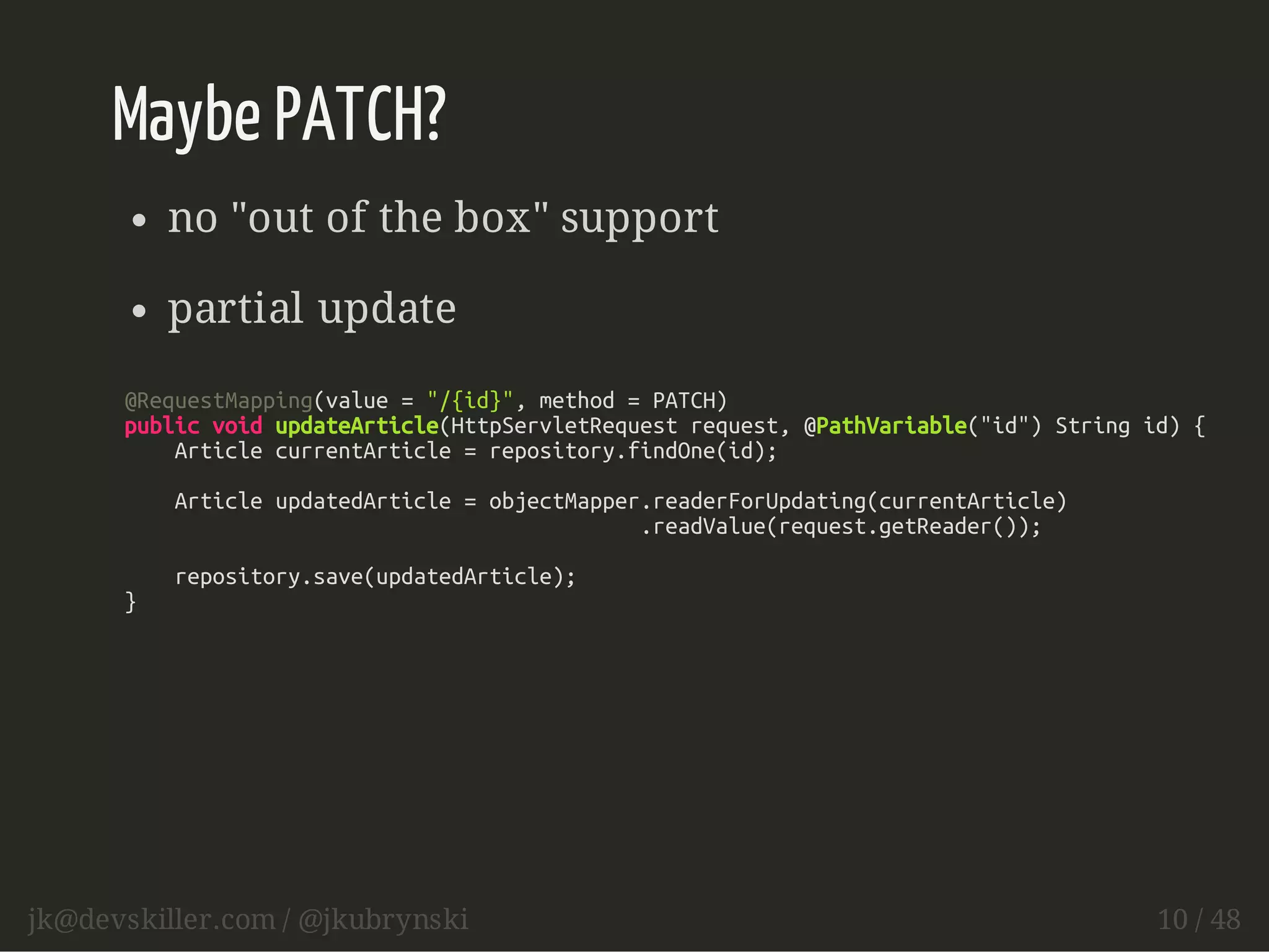 Maybe PATCH? 
no "out of the box" support 
partial update 
@RequestMapping(value = "/{id}", method = PATCH) 
public void updateArticle(HttpServletRequest request, @PathVariable("id") String id) { 
Article currentArticle = repository.findOne(id); 
Article updatedArticle = objectMapper.readerForUpdating(currentArticle) 
.readValue(request.getReader()); 
repository.save(updatedArticle); 
} 
jk@devskiller.com / @jkubrynski 10 / 48 
 