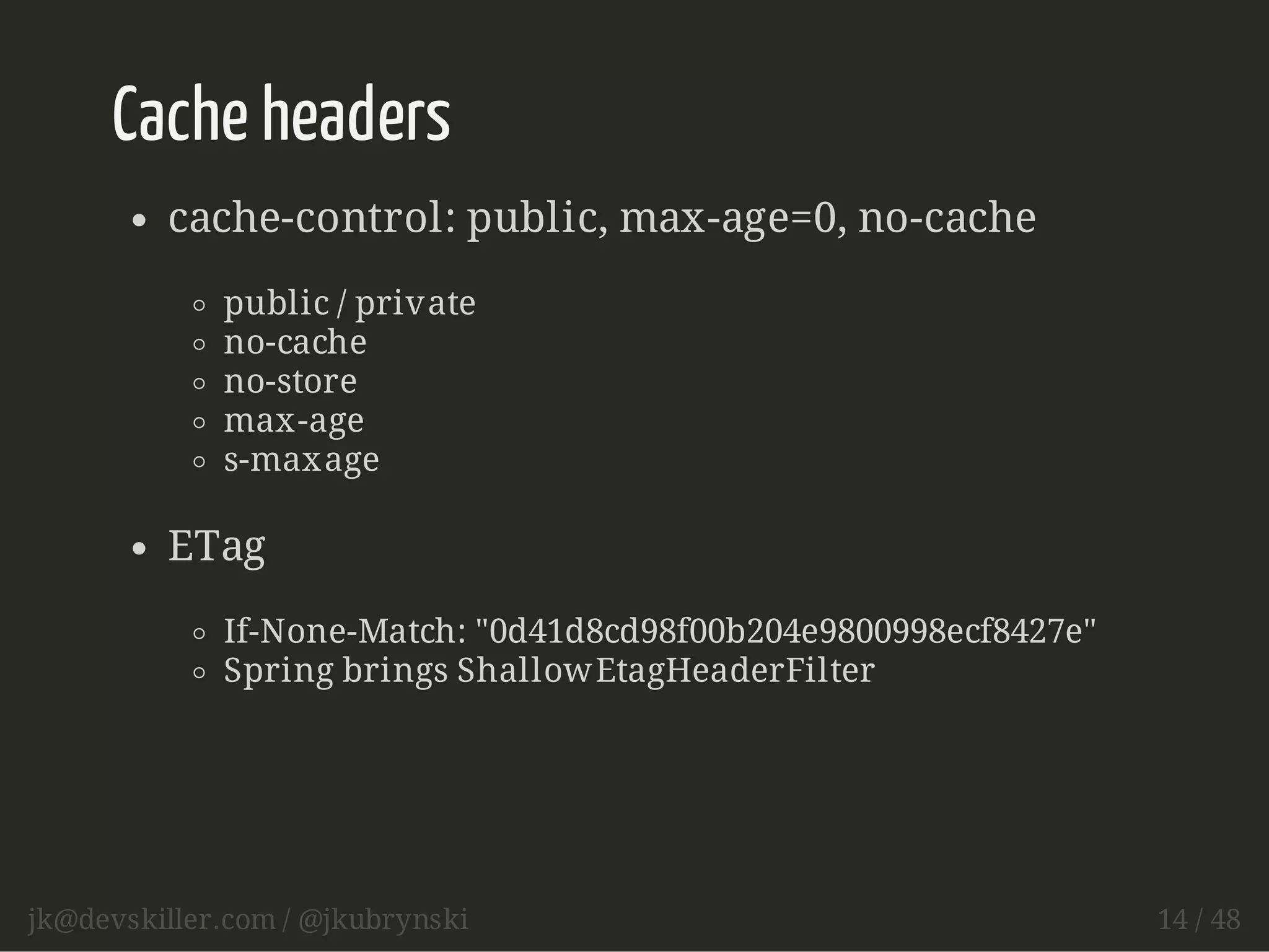 Cache headers 
cache-control: public, max-age=0, no-cache 
public / private 
no-cache 
no-store 
max-age 
s-maxage 
ETag 
If-None-Match: "0d41d8cd98f00b204e9800998ecf8427e" 
Spring brings ShallowEtagHeaderFilter 
jk@devskiller.com / @jkubrynski 14 / 48 
 