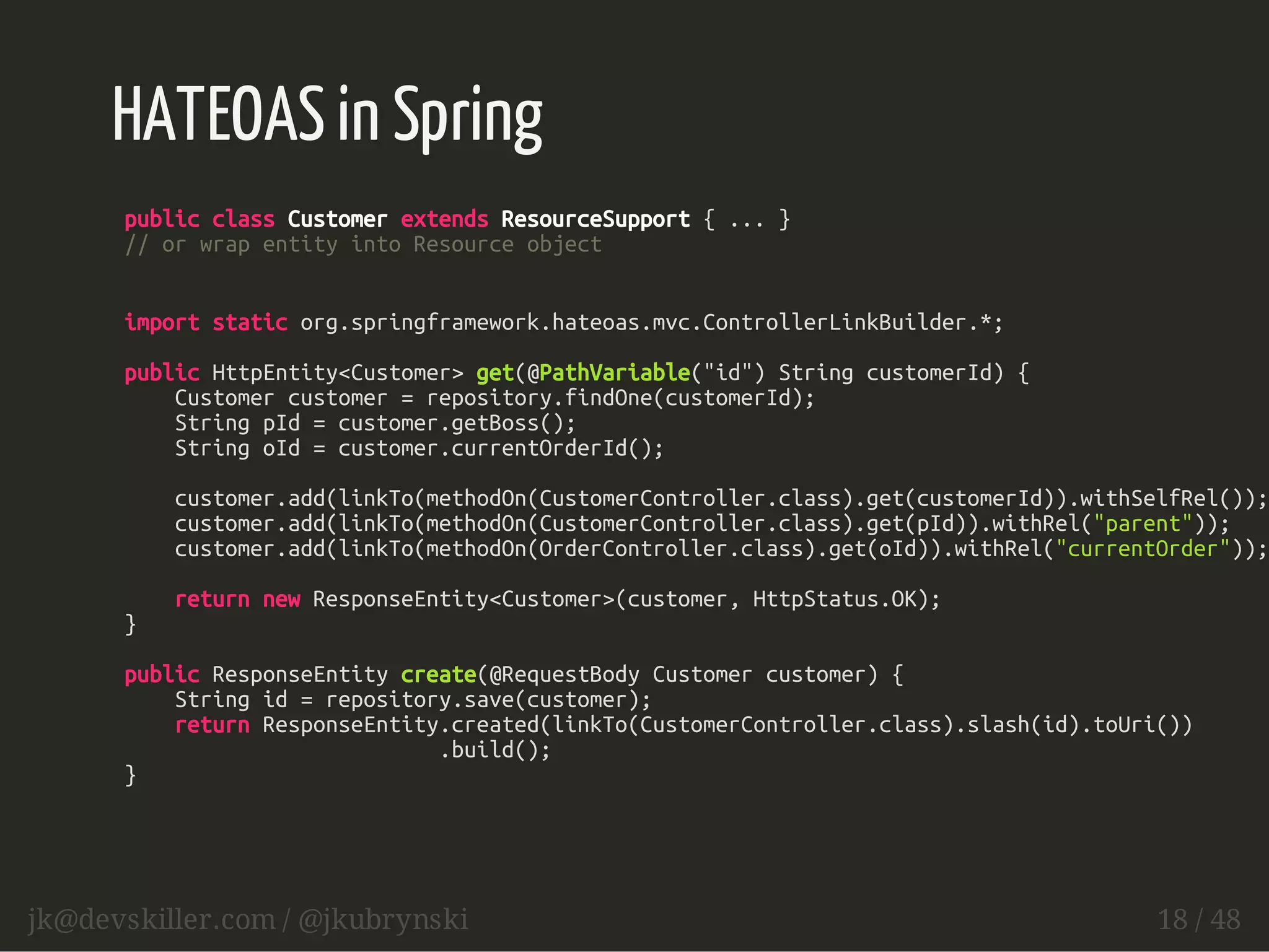 HATEOAS in Spring 
public class Customer extends ResourceSupport { ... } 
// or wrap entity into Resource object 
import static org.springframework.hateoas.mvc.ControllerLinkBuilder.*; 
public HttpEntity<Customer> get(@PathVariable("id") String customerId) { 
Customer customer = repository.findOne(customerId); 
String pId = customer.getBoss(); 
String oId = customer.currentOrderId(); 
customer.add(linkTo(methodOn(CustomerController.class).get(customerId)).withSelfRel()); 
customer.add(linkTo(methodOn(CustomerController.class).get(pId)).withRel("parent")); 
customer.add(linkTo(methodOn(OrderController.class).get(oId)).withRel("currentOrder")); 
return new ResponseEntity<Customer>(customer, HttpStatus.OK); 
} 
public ResponseEntity create(@RequestBody Customer customer) { 
String id = repository.save(customer); 
return ResponseEntity.created(linkTo(CustomerController.class).slash(id).toUri()) 
.build(); 
} 
jk@devskiller.com / @jkubrynski 18 / 48 
 