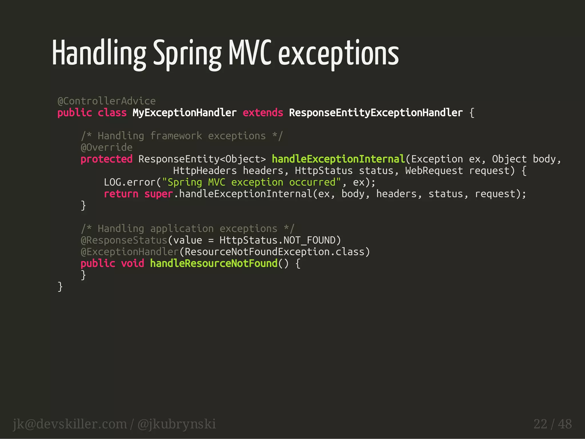 Handling Spring MVC exceptions 
@ControllerAdvice 
public class MyExceptionHandler extends ResponseEntityExceptionHandler { 
/* Handling framework exceptions */ 
@Override 
protected ResponseEntity<Object> handleExceptionInternal(Exception ex, Object body, 
HttpHeaders headers, HttpStatus status, WebRequest request) { 
LOG.error("Spring MVC exception occurred", ex); 
return super.handleExceptionInternal(ex, body, headers, status, request); 
} 
/* Handling application exceptions */ 
@ResponseStatus(value = HttpStatus.NOT_FOUND) 
@ExceptionHandler(ResourceNotFoundException.class) 
public void handleResourceNotFound() { 
} 
} 
jk@devskiller.com / @jkubrynski 22 / 48 
 
