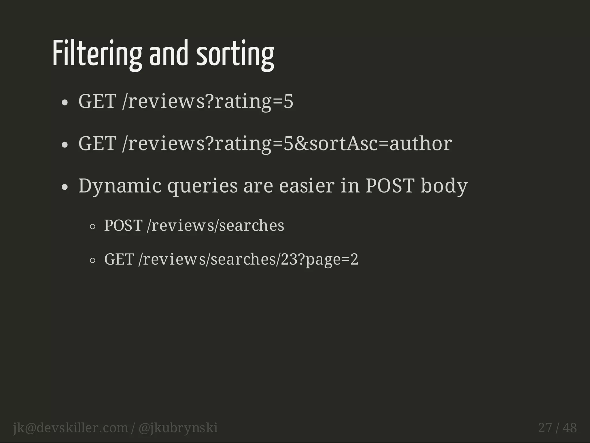 Filtering and sorting 
GET /reviews?rating=5 
GET /reviews?rating=5&sortAsc=author 
Dynamic queries are easier in POST body 
POST /reviews/searches 
GET /reviews/searches/23?page=2 
jk@devskiller.com / @jkubrynski 27 / 48 
 