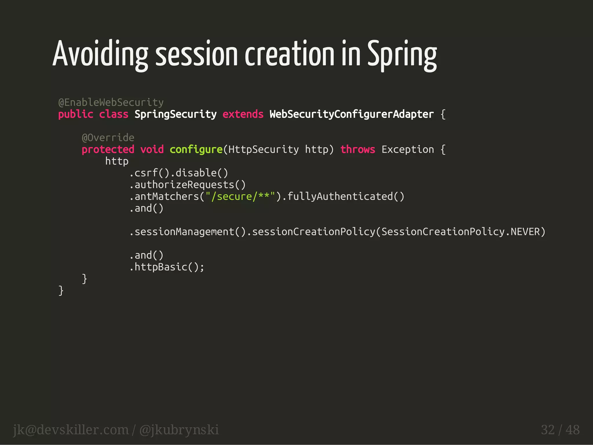 Avoiding session creation in Spring 
@EnableWebSecurity 
public class SpringSecurity extends WebSecurityConfigurerAdapter { 
@Override 
protected void configure(HttpSecurity http) throws Exception { 
http 
.csrf().disable() 
.authorizeRequests() 
.antMatchers("/secure/**").fullyAuthenticated() 
.and() 
.sessionManagement().sessionCreationPolicy(SessionCreationPolicy.NEVER) 
.and() 
.httpBasic(); 
} 
} 
jk@devskiller.com / @jkubrynski 32 / 48 
 