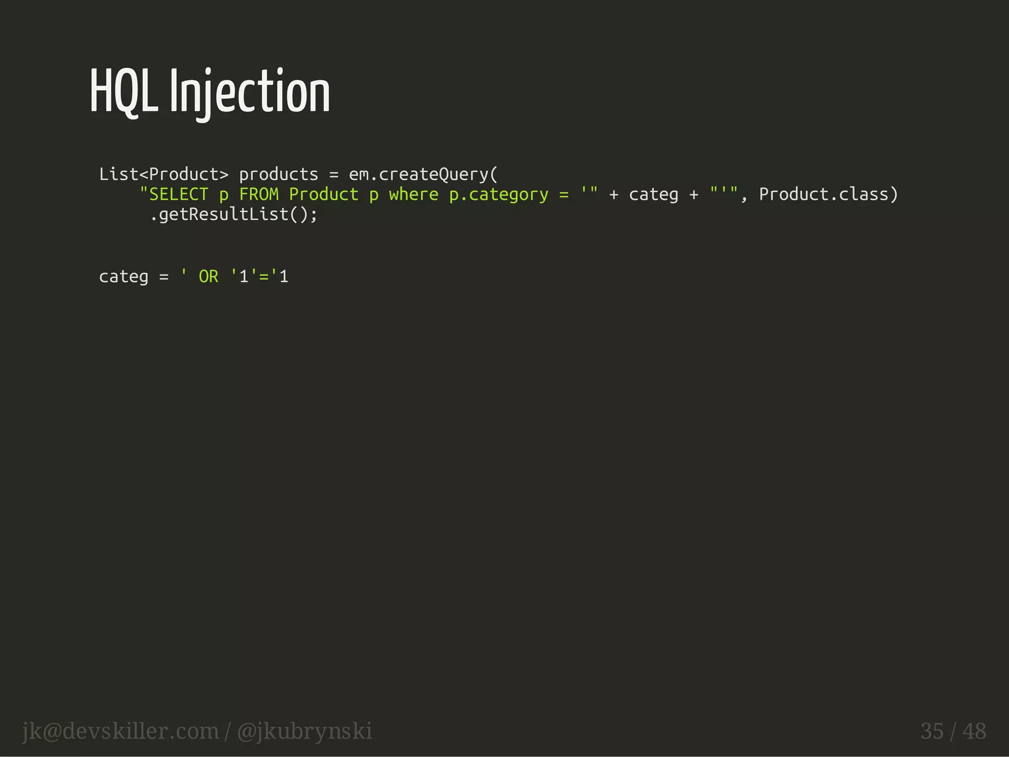 HQL Injection 
List<Product> products = em.createQuery( 
"SELECT p FROM Product p where p.category = '" + categ + "'", Product.class) 
.getResultList(); 
categ = ' OR '1'='1 
jk@devskiller.com / @jkubrynski 35 / 48 
 
