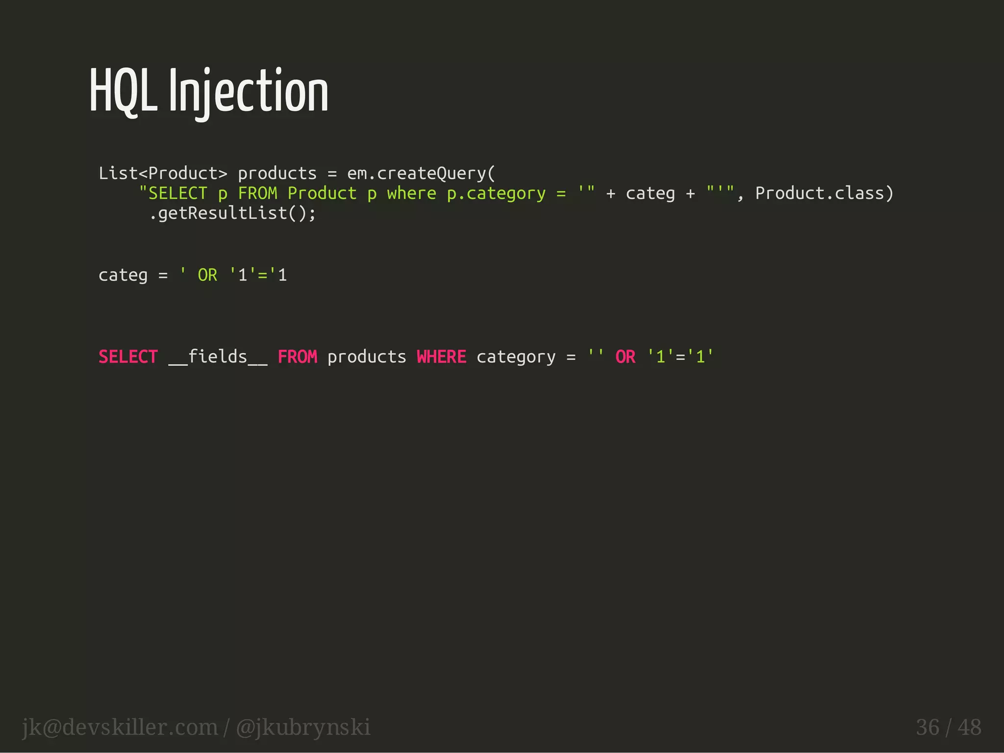 HQL Injection 
List<Product> products = em.createQuery( 
"SELECT p FROM Product p where p.category = '" + categ + "'", Product.class) 
.getResultList(); 
categ = ' OR '1'='1 
SELECT __fields__ FROM products WHERE category = '' OR '1'='1' 
jk@devskiller.com / @jkubrynski 36 / 48 
 