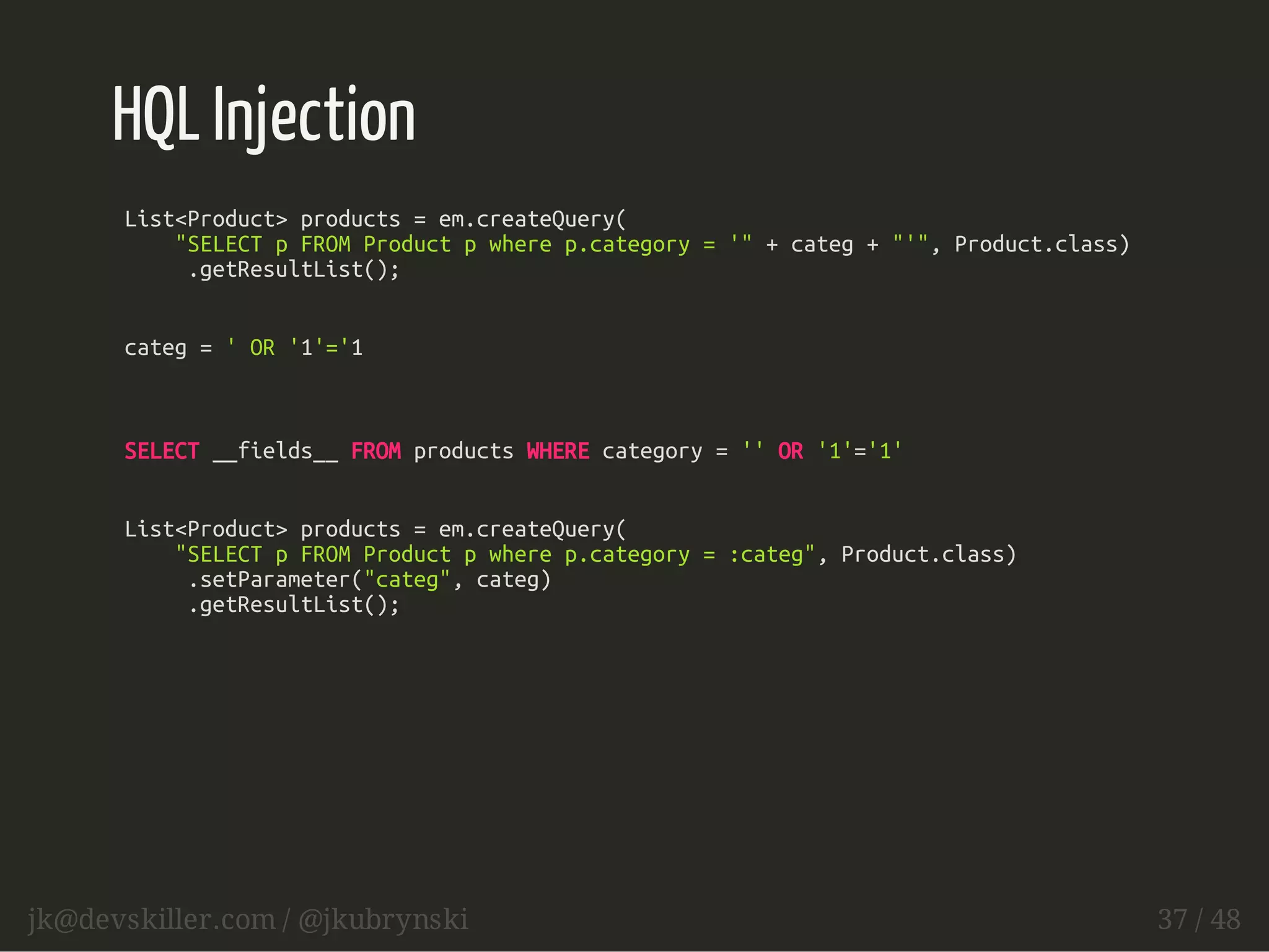 HQL Injection 
List<Product> products = em.createQuery( 
"SELECT p FROM Product p where p.category = '" + categ + "'", Product.class) 
.getResultList(); 
categ = ' OR '1'='1 
SELECT __fields__ FROM products WHERE category = '' OR '1'='1' 
List<Product> products = em.createQuery( 
"SELECT p FROM Product p where p.category = :categ", Product.class) 
.setParameter("categ", categ) 
.getResultList(); 
jk@devskiller.com / @jkubrynski 37 / 48 
 