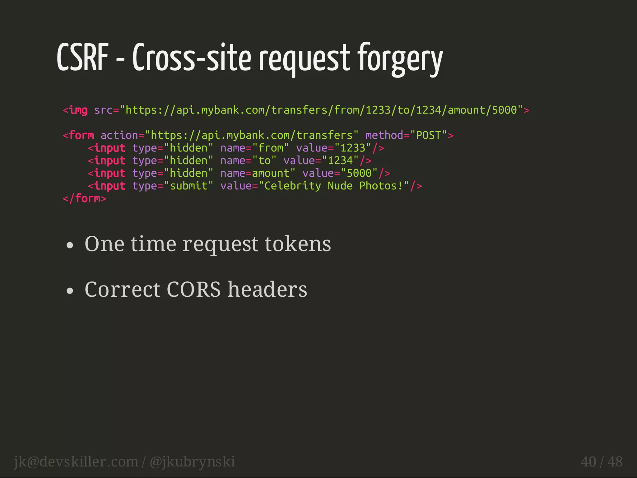 CSRF - Cross-site request forgery 
<img src="https://api.mybank.com/transfers/from/1233/to/1234/amount/5000"> 
<form action="https://api.mybank.com/transfers" method="POST"> 
<input type="hidden" name="from" value="1233"/> 
<input type="hidden" name="to" value="1234"/> 
<input type="hidden" name=amount" value="5000"/> 
<input type="submit" value="Celebrity Nude Photos!"/> 
</form> 
One time request tokens 
Correct CORS headers 
jk@devskiller.com / @jkubrynski 40 / 48 
 