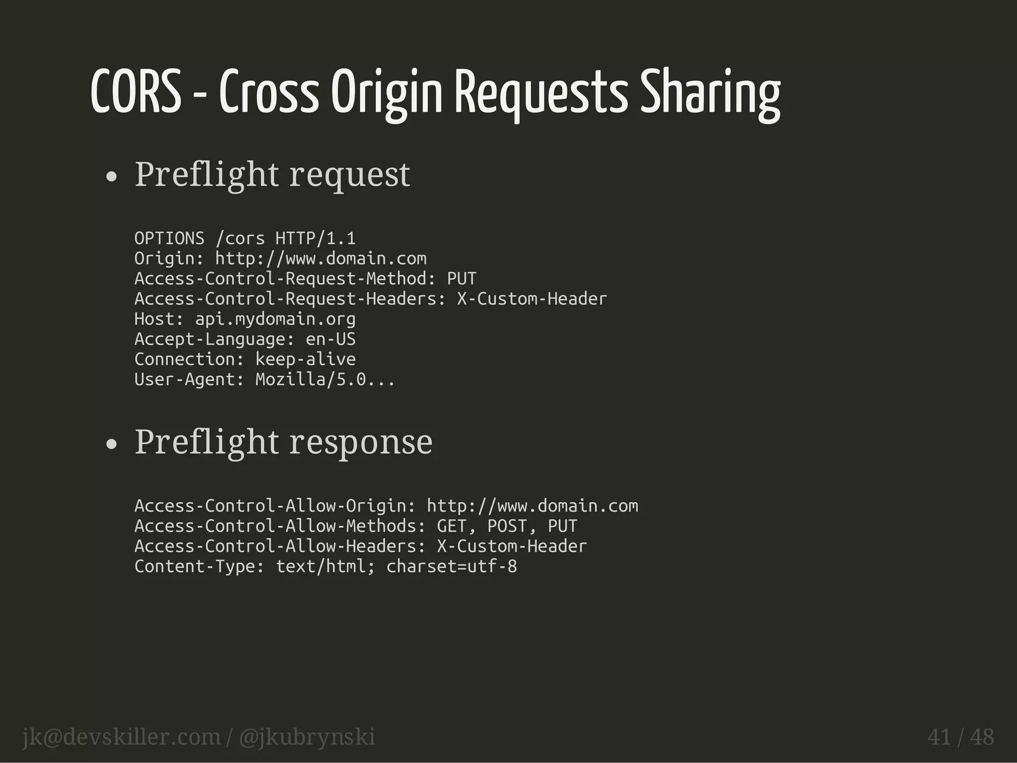 CORS - Cross Origin Requests Sharing 
Preflight request 
OPTIONS /cors HTTP/1.1 
Origin: http://www.domain.com 
Access-Control-Request-Method: PUT 
Access-Control-Request-Headers: X-Custom-Header 
Host: api.mydomain.org 
Accept-Language: en-US 
Connection: keep-alive 
User-Agent: Mozilla/5.0... 
Preflight response 
Access-Control-Allow-Origin: http://www.domain.com 
Access-Control-Allow-Methods: GET, POST, PUT 
Access-Control-Allow-Headers: X-Custom-Header 
Content-Type: text/html; charset=utf-8 
jk@devskiller.com / @jkubrynski 41 / 48 
 