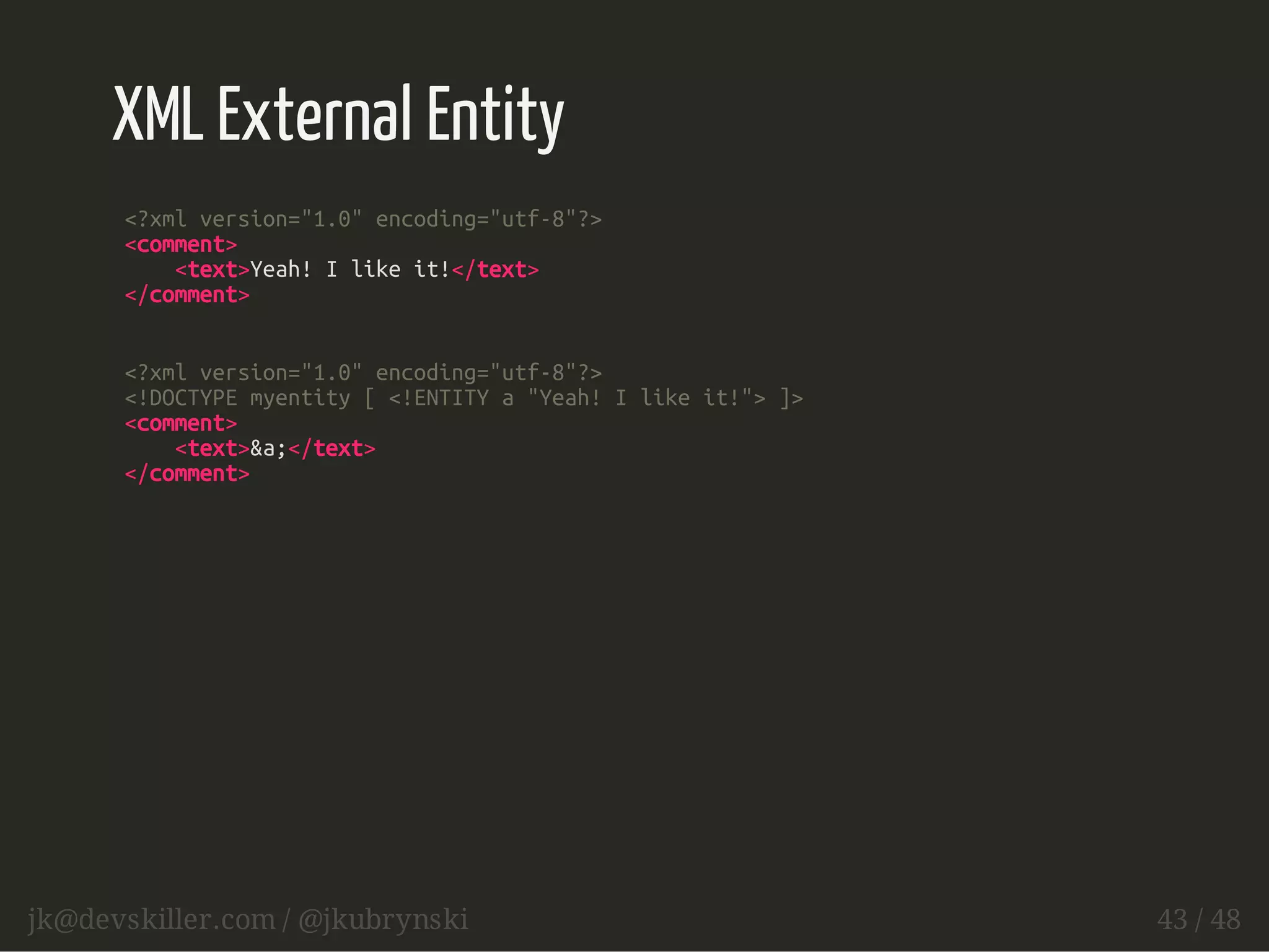 XML External Entity 
<?xml version="1.0" encoding="utf-8"?> 
<comment> 
<text>Yeah! I like it!</text> 
</comment> 
<?xml version="1.0" encoding="utf-8"?> 
<!DOCTYPE myentity [ <!ENTITY a "Yeah! I like it!"> ]> 
<comment> 
<text>&a;</text> 
</comment> 
jk@devskiller.com / @jkubrynski 43 / 48 
 