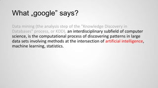 What „google” says?
Data mining (the analysis step of the "Knowledge Discovery in
Databases" process, or KDD), an interdisciplinary subfield of computer
science, is the computational process of discovering patterns in large
data sets involving methods at the intersection of artificial intelligence,
machine learning, statistics.

 