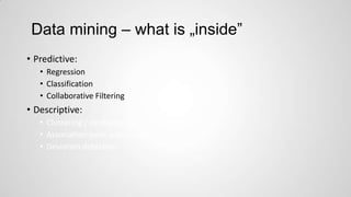 Data mining – what is „inside”
• Predictive:
• Regression
• Classification
• Collaborative Filtering

• Descriptive:
• Clustering / similarity matching
• Association rules and variants
• Deviation detection

 
